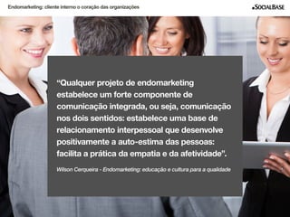 Endomarketing: cliente interno o coração das organizações 
“Qualquer projeto de endomarketing 
estabelece um forte componente de 
comunicação integrada, ou seja, comunicação 
nos dois sentidos: estabelece uma base de 
relacionamento interpessoal que desenvolve 
positivamente a auto-estima das pessoas: 
facilita a prática da empatia e d a afetividade”. 
Wilson Cerqueira - Endomarketing: educação e cultura para a qualidade 
www.socialbase.com.br 5 
 