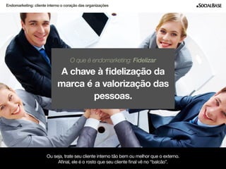 Endomarketing: cliente interno o coração das organizações 
O que é endomarketing: Fidelizar 
A chave à fidelização da 
marca é a valorização das 
pessoas. 
Ou seja, trate seu cliente interno tão bem ou melhor que o externo. 
Afinal, ele é o rosto que seu cliente final vê no “balcão”. 
www.socialbase.com.br 6 
 