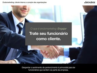 Endomarketing: cliente interno o coração das organizações 
O que é endomarketing: Engajar 
Trate seu funcionário 
como cliente. 
Despertar o sentimento de pertencimento é primordial para ter 
funcionários que sentem-se parte da empresa. 
www.socialbase.com.br 7 
 