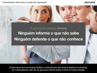 Endomarketing: cliente interno o coração das organizações 
O que é endomarketing: Informar 
Ninguém informa o que não sabe 
Ninguém defende o que não conhece 
Canais claros de comunicação facilitam o entendimento das metas e objetivos da empresa. 
Em outras palavras, eles são os guias que motivam todos a remar na mesma direção. 
www.socialbase.com.br 8 
 