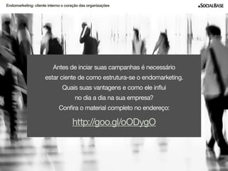 Endomarketing: cliente interno o coração das organizações 
Antes de inciar suas campanhas é necessário 
estar ciente de como estrutura-se o endomarketing. 
Quais suas vantagens e como ele influi 
no dia a dia na sua empresa? 
Confira o material completo no endereço: 
http://goo.gl/oODygO 
www.socialbase.com.br 9 
