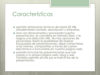 Características 
 permite almacenar archivos de hasta 20 MB, 
añadiéndoles nombre, descripción y etiquetas. 
 Una vez almacenada y procesada nuestra 
presentación, se convierte en formato flash, y le 
asigna una dirección URL. No hay opciones de 
privacidad. Existe la posibilidad de realizar 
búsquedas de presentaciones, dejar comentarios 
a las mismas, compartirlas a través de correo 
electrónico o incrustarlas en nuestra página web. 
 permite incrustar las presentaciones que has 
subido a tu propia página web, blog o wiki. 
También permite enviar por e-mail el link de la 
presentación. 
 