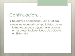 Continuacion… 
 No admite animaciones. Son estáticas. 
 Algunas veces la incompatibilidad de los 
formatos produce algunas alteraciones 
en las presentaciones luego de colgarla 
en Slideshare 
