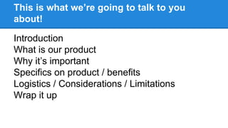 This is what we’re going to talk to you 
about! 
Introduction 
What is our product 
Why it’s important 
Specifics on product / benefits 
Logistics / Considerations / Limitations 
Wrap it up 
 