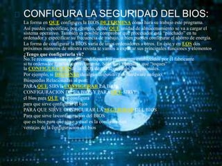 CONFIGURA LA SEGURIDAD DEL BIOS: 
La forma en QUE configures la BIOS DETERMINA cómo hará su trabajo este programa. 
Así puedes especificar, por ejemplo, desde QUÉ unidad de almacenamiento se va a cargar el 
sistema operativo. También es posible comprobar qué procesador está “pinchado” en tu 
ordenador y especificar su frecuencia de trabajo, o bien puedes configurar el ahorro de energía. 
La forma de configurar la BIOS varía de unos ordenadores a otros. En éste y en LOS dos 
próximos números de nuestra revista te vamos a explicar sus principales funciones y elementos 
¿Tengo que configurarla yo? 
No.Te recomendamos que no modifiques los parámetros establecidos por el fabricante 
si tu ordenador funcionacorrectamente. Sólo será necesario que “toques” 
la CONFIGURACIÓNde la BIOS de tu PC en casos excepcionales. 
Por ejemplo, si DISPONES de algún dispositivo de hardware antiguo. 
Búsquedas Relacionadas al post: 
PARAQUE SIRVE CONFIGURAR LA BIOS 
CONFIGURACION DE LA BIOS Y PARAQUE SIRVE 
el bios para QUE sirve configura 
para que sirve configurar el bios 
PARA QUE SIRVE CONFIGURAR LA SEGURIDAD DEL BIOS 
Para que sirve la configuracion del BIOS 
que es bios para que sirve y cual es la configuracion 
ventajas de la configuracion del bios 
