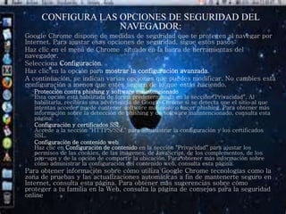 CONFIGURA LAS OPCIONES DE SEGURIDAD DEL 
NAVEGADOR: 
Google Chrome dispone de medidas de seguridad que te protegen al navegar por 
Internet. Para ajustar esas opciones de seguridad, sigue estos pasos: 
Haz clic en el menú de Chrome situado en la barra de herramientas del 
navegador. 
Selecciona Configuración. 
Haz clic en la opción para mostrar la configuración avanzada. 
A continuación, se indican varias opciones que puedes modificar. No cambies esta 
configuración a menos que estés seguro de lo que estás haciendo. 
Protección contra phishing y software malintencionado 
Esta opción está habilitada de forma predeterminada en la sección "Privacidad". Al 
habilitarla, recibirás una advertencia de Google Chrome si se detecta que el sitio al que 
intentas acceder puede contener software malicioso o hacer phishing. Para obtener más 
información sobre la detección de phishing y de software malintencionado, consulta esta 
página. 
Configuración y certificados SSL 
Accede a la sección "HTTPS/SSL" para administrar la configuración y los certificados 
SSL. 
Configuración de contenido web 
Haz clic en Configuración de contenido en la sección "Privacidad" para ajustar los 
permisos de las cookies, de las imágenes, de JavaScript, de los complementos, de los 
pop-ups y de la opción de compartir la ubicación. Para obtener más información sobre 
cómo administrar la configuración del contenido web, consulta esta página. 
Para obtener información sobre cómo utiliza Google Chrome tecnologías como la 
zona de pruebas y las actualizaciones automáticas a fin de mantenerte seguro en 
Internet, consulta esta página. Para obtener más sugerencias sobre cómo 
proteger a tu familia en la Web, consulta la página de consejos para la seguridad 
online 
 