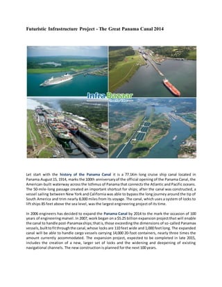 Futuristic Infrastructure Project - The Great Panama Canal 2014 
Let start with the history of the Panama Canal it is a 77.1Km long cruise ship canal located in 
Panama.August 15, 1914, marks the 100th anniversary of the official opening of the Panama Canal, the 
American-built waterway across the Isthmus of Panama that connects the Atlantic and Pacific oceans. 
The 50-mile-long passage created an important shortcut for ships; after the canal was constructed, a 
vessel sailing between New York and California was able to bypass the long journey around the tip of 
South America and trim nearly 8,000 miles from its voyage. The canal, which uses a system of locks to 
lift ships 85 feet above the sea level, was the largest engineering project of its time. 
In 2006 engineers has decided to expand the Panama Canal by 2014 to the mark the occasion of 100 
years of engineering marvel. In 2007, work began on a $5.25 billion expansion project that will enable 
the canal to handle post-Panamax ships; that is, those exceeding the dimensions of so-called Panamax 
vessels, built to fit through the canal, whose locks are 110 feet wide and 1,000 feet long. The expanded 
canal will be able to handle cargo vessels carrying 14,000 20-foot containers, nearly three times the 
amount currently accommodated. The expansion project, expected to be completed in late 2015, 
includes the creation of a new, larger set of locks and the widening and deepening of existing 
navigational channels. The new construction is planned for the next 100 years. 
 