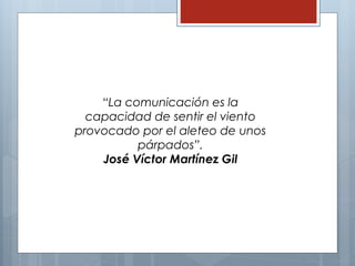 “La comunicación es la 
capacidad de sentir el viento 
provocado por el aleteo de unos 
párpados”. 
José Víctor Martínez Gil 
 