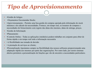 Tipo de Aprovisionamento 
 •Gestão de Artigos 
 •Orçamentos Encomendas Stocks 
 •Aprovisionamento - Permite uma boa gestão de compras apoiada pela informação do stock 
mínimos e do cálculo de necessidades. Fornece, em tempo real, os resumos de compras e 
necessidades de fornecimento com registo das datas dos mesmos, datas de entrega, preços. 
 •Gestão de Informação 
 •Planeamento 
 •Controle Online - Todas as aplicações (módulos) podem trabalhar em conjunto para obter de 
forma rápida e em tempo real toda a informação necessária 
 • à flexibilidade nas tomada de decisão 
 • à prestação de serviços ao cliente; 
 •Personalização Apostamos sempre na flexibilidade dos nossos softwares proporcionando uma 
adaptação rápida aos mesmos por parte das organizações. Por outro lado, por serem sistemas 
abertos permitem a personalização de funções que vão de encontro a necessidades particulares. 
 
