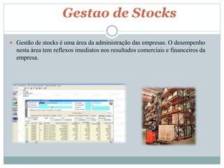 Gestao de Stocks 
 Gestão de stocks é uma área da administração das empresas. O desempenho 
nesta área tem reflexos imediatos nos resultados comerciais e financeiros da 
empresa. 
 