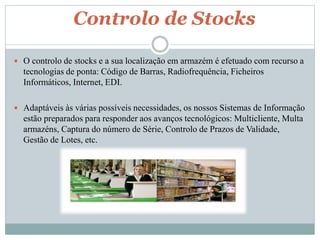 Controlo de Stocks 
 O controlo de stocks e a sua localização em armazém é efetuado com recurso a 
tecnologias de ponta: Código de Barras, Radiofrequência, Ficheiros 
Informáticos, Internet, EDI. 
 Adaptáveis às várias possíveis necessidades, os nossos Sistemas de Informação 
estão preparados para responder aos avanços tecnológicos: Multicliente, Multa 
armazéns, Captura do número de Série, Controlo de Prazos de Validade, 
Gestão de Lotes, etc. 
 