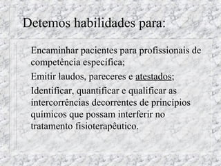 Detemos habilidades para: 
 Encaminhar pacientes para profissionais de 
competência específica; 
 Emitir laudos, pareceres e atestados; 
 Identificar, quantificar e qualificar as 
intercorrências decorrentes de princípios 
químicos que possam interferir no 
tratamento fisioterapêutico. 
 
