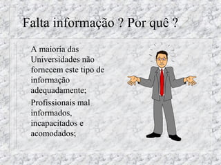 Falta informação ? Por quê ? 
 A maioria das 
Universidades não 
fornecem este tipo de 
informação 
adequadamente; 
 Profissionais mal 
informados, 
incapacitados e 
acomodados; 
 
