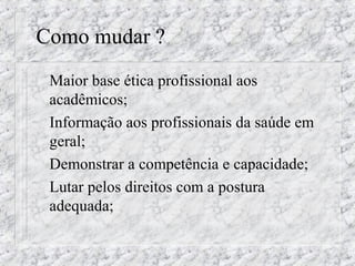 Como mudar ? 
 Maior base ética profissional aos 
acadêmicos; 
 Informação aos profissionais da saúde em 
geral; 
 Demonstrar a competência e capacidade; 
 Lutar pelos direitos com a postura 
adequada; 
 