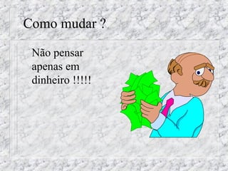 Como mudar ? 
 Não pensar 
apenas em 
dinheiro !!!!! 
 