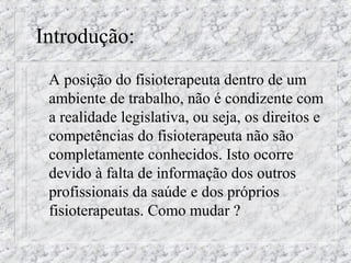 Introdução: 
 A posição do fisioterapeuta dentro de um 
ambiente de trabalho, não é condizente com 
a realidade legislativa, ou seja, os direitos e 
competências do fisioterapeuta não são 
completamente conhecidos. Isto ocorre 
devido à falta de informação dos outros 
profissionais da saúde e dos próprios 
fisioterapeutas. Como mudar ? 
 