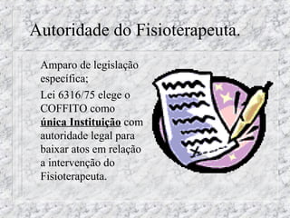 Autoridade do Fisioterapeuta. 
 Amparo de legislação 
específica; 
 Lei 6316/75 elege o 
COFFITO como 
única Instituição com 
autoridade legal para 
baixar atos em relação 
a intervenção do 
Fisioterapeuta. 
 