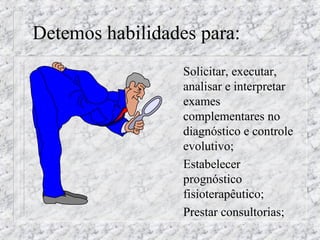 Detemos habilidades para: 
 Solicitar, executar, 
analisar e interpretar 
exames 
complementares no 
diagnóstico e controle 
evolutivo; 
 Estabelecer 
prognóstico 
fisioterapêutico; 
 Prestar consultorias; 
 