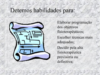 Detemos habilidades para: 
 Elaborar programação 
dos oobbjjeettiivvooss 
fisioterapêuticos; 
 Escolher técnicas mais 
adequadas; 
 Decidir pela alta 
fisioterapêutica 
provisória ou 
definitiva; 
 