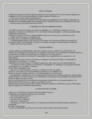 -102- 
΢Χ΢ΣΏ ΛΏΓΧΝΕΚΏ. Ο ΐαζζθεφξ ελεηίια ημοξ Έθθδκαξ δδιμζζμβνάθμοξ δζά ηδκ εκδιενυηδηά ηςκ, ηαίημζ πμθθάηζξ ελέθναγε ηδκ δοζθμνίακ ημο, δζά ηδκ απδκή ηαηαδίςλζκ ηδκ μπμίακ οθίζηαημ εη ιένμξ ηςκ. — ΋πμο ηαζ ακ οπάβς ιπνμζηά ιμο ανίζημκηαζ. ΋ηε ιίακ θμνάκ απεπείνδζε πενζμδείακ ακά ηαξ επανπίαξ ηαζ απεαζαάζεδ εζξ έκα ζηαειυκ, πανεηήνδζε ιε έηπθδλίκ ημο υηζ αζ δδιμζζμβνάθμζ είπμκ πνμδβδεή αοημφ. Ο ΐαζζθεφξ βεθχκ ημοξ επθδζίαζε ηαζ ημοξ είπε. — Καζ εδχ αηυιδ; ΢ςζηά θαβςκζηά ηέθμξ πάκηςκ. Δ ΓΝΧΡΕΜΕΏ ΣΟΤ ΜΒ ΒΝΏ ΑΔΜΟ΢ΕΟΓΡΏΦΟΝ. ΋ηε εδίδεημ ημ βεφια επ' εοηαζνία, ηςκ βάιςκ ημο Αζαδυπμο μ η. Γ. Θεμηυηδξ οπμονβυξ ςκ ηυηε ημο αεζικήζημο Σνζημφπδ ημο πανμοζίαζε ηαζ ημο ζοκέζηδζεκ έκα δδιμζζμβνάθμκ, μ μπμίμξ είπε βνάρεζ άνενα επζαθααή δζά ημκ ΐαζζθέα. Ο ΐαζζθεφξ αημφζαξ ημ υκμια ημο δδιμζζμβνάθμο εηείκμο έηεζκε πνμξ αοηυκ ηδκ πείνα ηαζ ημο είπε. — Υαίνς πμθφ δζυηζ ηάικς ηδκ βκςνζιίακ ζαξ. Καζ εοεφξ ηαηυπζκ πνμζέεδηε ιε φθμξ δοζθμνίαξ. — Οζ δδιμζζμβνάθμζ ηάικμοκ πμθφ ηαθυ εζξ ηδκ ημζκςκίακ, υηακ πνςηίζηςξ ζέαμκηαζ ημκ εαοηυκ ηςκ! Καζ αιέζςξ πάθζκ έηεζκε θζθμιεζδήξ ηδκ πείνα ημο ηαζ έεθζρε ηδκ πείνα ημο δδιμζζμβνάθμο πνμζεέζαξ. — Υαίνς πμθφ δζυηζ ζαξ εβκχνζζα. ΣΡΏΓΕΚΏ΢ ΔΜΒΡΏ΢. Διέναξ αθδεμφξ ζοκηνζαήξ δζήθεεκ μ ΐαζζθεφξ Γεχνβζμξ ηαηά ηδκ πενίμδμκ ηδξ επακαζηάζεςξ ημο ΢ηναηζςηζημφ ζοκδέζιμο. Βίπε ζοιαή ηυηε ηαζ πονηασά ηςκ ακαηηυνςκ ηαζ ημ πνμεδνείμκ ηδξ αμοθήξ ακέαδ εζξ ηα ακάηημνα ίκα οπμαάθδ ηα ζοθθοπδηήνζα ημο ΢χιαημξ επί ης αηοπεί βεβμκυηζ. Καηά ηδκ διένακ εηείκδκ εα ζοκεγδηείημ ημ κμιμζπέδζμκ ηδξ απμιαηνφκζεςξ ηςκ πνζβηήπςκ εη ημο ζηναηεφιαημξ· Πανμοζζάζεδζακ θμζπυκ εκχπζμκ ημο άκαηημξ μ πνυεδνμξ ηδξ ΐμοθήξ Ώθ. Ρχιαξ, μ ακηζπνυεδνμξ η. Σζζηζάναξ ηαζ μ ημζιήηςν η. Λ. Ρμφθμξ. Ο ΐαζζθεφξ ιεηά ηδκ ακηαθθαβήκ ηςκ ζδκήεςκ παζνεηζζιχκ θέβεζ πνμξ ημοξ ηνεζξ πανμοζζαζεέκηαξ. — Σμ απυβεοια θμζπυκ ζογδηείηαζ εζξ ηδκ αμοθήκ ημ κμιμζπέδζμκ ηςκ πνζβηήπςκ; μζ ηνεζξ έιεζκακ άκαοδμζ ζοιιενζγυιεκμζ ηδκ ζοκηνζαήκ ημο άκαηημξ. Καζ ιεη' μθίβμκ πνμζέεδηε πάθζκ. — Φνμκείηε υηζ δ ΐμοθή διπμνεί κα ηάιδ εζξ ηα παζδζά ιμο αοηήκ ηδκ αδζηίακ; Καζ θέβςκ ηαφηα αθήηε δφμ πζηνυηαηα δάηνοα κα νεφζμοκ εη ηςκ μθεαθιχκ ημο. Μεηά ηζκςκ ζηζβιχκ πέκεζιμκ ζζςπήκ μ η. Σζζηζάναξ θαιαάκςκ ημκ θυβμκ θέβεζ. — Μδ αιθζαάθθεηε, Μεβαθεζυηαηε, υηζ μθυηθδνμξ δ ΐμοθή ζοιπμκεί ηαζ ζοιπάζπεζ ιαγφ ζαξ. Ώθθά βκςνίγεηε ηαθθίηενμκ διχκ, υηζ πάζα ακηίζηαζζξ εζξ ημκ ΢φκδεζιμκ είκε ιαηαία ηαζ ίζςξ απεζθδεμφκ ακοπμθυβζζηα ηαηά ηαζ δζά ημκ ενυκμκ ηαζ δζά ημκ ηυπμκ. Καζ μζ ηνεζξ ακηζπνυζςπμζ ημο Κμζκμαμοθίμο απεπχνδζακ ιε αανοηάηδκ εζξ ηδκ ροπήκ αθβδδυκα, μ δε ΐαζζθεφξ ηαηέπκζλε ηδκ θφπδκ ημο, πάνζκ ηδξ δζοπίαξ ημο ηυπμο. Βοηοπχξ υιςξ δ δφζημθμξ εηείκδ δζά ημκ ενυκμκ πενίμδμξ πανήθεε ηαζ μ ΐαζζθεφξ δοηφπδζε κα ίδδ διέναξ δυλδξ ηαζ πανάξ ηαζ κα απμεάκδ εοπανζζηδιέκμξ. Ο ΢ΣΡΏΣΕΧΣΔ΢ ΜΒ ΣΏ ΦΧΝΕΏ Κάπμηε εζξ ημκ πενίπαηoκ ζοκήκηδζε ζηναηζχηδκ θένμκηα μρχκζα. Ο ΐαζζθεφξ ημκ εζηαιάηδζεκ αιέζςξ ηαζ ημκ δνχηδζε. — Πμφ πδβαίκεζξ αοηά ηα ρχκζα; — Βζξ ημ ζπήηζ Μεβαθεζυηαηε. — Βζξ πμίμκ ζπήηζ ημ ζδζηυ ζμο; — ΋πζ εζξ ημο η. αλζςιαηζημφ. — Να είπδξ εζξ ημκ ηφνζμκ αλζςιαηζηυκ υηζ δ παηνίξ δεκ ζαξ ηαθεί δζά κα βίκεζεε οπδνέηαζ, αθθά δζά κα βοικάγεζεε. Καζ έθοβε πθήνδξ μνβήξ. Σμ βεβμκυξ εζπμθζάζεδ ηδκ επμιέκδκ εζξ ημκ ηφπμκ, αθθά ημ ηαηυκ δοζηοπχξ δεκ ελέθζπε.  