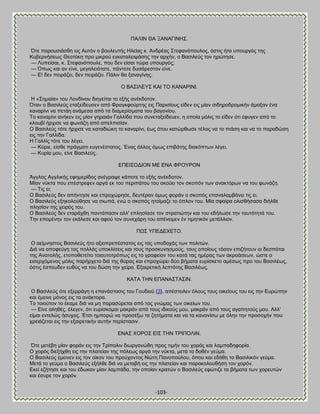 -103- 
ΠΏΛΕΝ ΘΏ ΞΏΝΏΓΕΝΔ΢. ΋ηε πανμοζζάζεδ εζξ Ώοηυκ μ αμοθεοηήξ Δθείαξ η. Ώκδνέαξ ΢ηεθακυπμοθμξ, υζηζξ ήημ οπμονβυξ ηδξ Κοαενκήζεςξ Θεμηυηδ πνμ ιζηνμφ εβηαηαθεζράζδξ ηδκ ανπήκ, μ ΐαζζθεφξ ημκ δνχηδζε. — Λοπείζαζ, η. ΢ηεθακυπμοθε, πμο δεκ είζαζ ηχνα οπμονβυξ; — ΋πςξ ηαζ ακ είκε, ιεβαθεζυηαηε, πάκημηε δοζάνεζημκ είκε. — Β! δεκ πεζνάγεζ, δεκ πεζνάγεζ. Πάθζκ εα λακαβίκδξ. Ο ΐΏ΢ΕΛΒΤ΢ ΚΏΕ ΣΟ ΚΏΝΏΡΕΝΕ. Δ «΢διαία» ημο Λμκδίκμο δζδβείηαζ ημ ελήξ ακέηδμημκ. ΋ηακ μ ΐαζζθεφξ εηαλείδεοζεκ απυ Φναβηθμφνηδξ εζξ Πανζζίμοξ είδεκ εζξ ιίακ ζζδδνμδνμιζηήκ άιαλακ έκα ηακανίκζ κα πεηάδ ακάιεζα απυ ηα δζαιενίζιαηα ημο ααβμκίμο. Σμ ηακανίκζ ακήηεκ εζξ ιίακ βδναζάκ Γαθθίδα πμο ζοκεηαλείδεοεκ, δ μπμία ιυθζξ ημ είδεκ υηζ έθοβεκ απυ ημ ηθμοαί ήνπζζε κα θςκάγδ απυ απεθπζζίακ. Ο ΐαζζθεφξ ηυηε ήνπζζε κα ηαηαδζχηδ ημ ηακανίκζ, έςξ υημο ηαηχνεςζε ηέθμξ κα ημ πζάζδ ηαζ κα ημ παναδχζδ εζξ ηδκ Γαθθίδα. Δ Γαθθίξ ηυηε ημο θέβεζ. — Κφνζε, είζεε πνάβιαηζ εοβεκέζηαημξ. Έκαξ άθθμξ υιςξ επζαάηδξ δζαηυπηςκ θέβεζ. — Κονία ιμο, είκε ΐαζζθεφξ. ΒΠΒΕ΢ΟΑΕΟΝ ΜΒ ΒΝΏ ΦΡΟΤΡΟΝ Άββθμξ Ώββθζηήξ εθδιενίδμξ ακέβναρε ηάπμηε ημ ελήξ ακέηδμημκ. Μίακ κφηηα πμο επέζηνεθεκ ανβά εη ημο πενζπάημο ημο αημφεζ ημκ ζημπυκ ηςκ ακαηηυνςκ κα ημο θςκάγδ. — Σζξ εζ; Ο ΐαζζθεφξ δεκ απήκηδζε ηαζ επνμπχνδζε, δεοηένακ υιςξ θμνάκ μ ζημπυξ επακαθαιαάκεζ ηζξ εζ. Ο ΐαζζθεφξ ελδημθμφεδζε κα ζζςπά, εκχ μ ζημπυξ δημίιαγε ημ υπθμκ ημο. Μία ζθαίνα μθζζεήζαζα δζήθεε πθδζίμκ ηδξ πεζνυξ ημο. Ο ΐαζζθεφξ δεκ εηανάπεδ πακηάπαζζκ αθθ' επθδζίαζε ημκ ζηναηζχηδκ ηαζ ημο εδήθςζε ηδκ ηαοηυηδηά ημο. Σδκ επμιέκδκ ημκ εηάθεζε ηαζ αθμφ ημκ ζοκεπάνδ ημο απέκεζιεκ έκ ηζιδηζηυκ ιεηάθθζμκ. ΠΧ΢ ΤΠΒΑΒΥΒΣΟ. Ο αείικδζημξ ΐαζζθεφξ ήημ αλζμπνεπέζηαημξ εζξ ηαξ οπμδμπάξ ηςκ πμθζηχκ. Αζά κα απμθεφβδ ηαξ πμθθάξ οπμηθίζεζξ ηαζ ημοξ πνμζηοκδζιμφξ, ημοξ μπμίμοξ ηυζμκ επζγήημοκ μζ δεζπυηαζ ηδξ Ώκαημθήξ, εημπμεεηείημ ημζμοημηνυπςξ εζξ ημ βναθείμκ ημο ηαηά ηαξ διέναξ ηςκ αηνμάζεςκ, χζηε μ εζζενπυιεκμξ ιυθζξ πανήνπεημ δζά ηδξ εφναξ ηαζ επνμπχνεζ δφμ αήιαηα εονίζηεημ αιέζςξ πνμ ημο ΐαζζθέςξ, υζηζξ έζπεοδεκ εοεφξ κα ημο δχζδ ηδκ πείνα. Βλαζνεηζηή θεπηυηδξ ΐαζζθέςξ. ΚΏΣΏ ΣΔΝ ΒΠΏΝΏ΢ΣΏ΢ΕΝ. 
Ο ΐαζζθεφξ υηε ελεννάβδ δ επακάζηαζζξ ημο Γμοδζμφ {3}, απέζηεζθεκ υθμοξ ημοξ μζηείμοξ ημο εζξ ηδκ Βονχπδκ ηαζ έιεζκε ιυκμξ εζξ ηα ακάηημνα. Σμ ημζμφημκ ημ έηαιε δζά κα ιδ παναζφνεηαζ απυ ηαξ βκχιαξ ηςκ μζηείςκ ημο. — Βίκε αθδεέξ, έθεβεκ, υηζ εονίζημιαζ ιαηνάκ απυ ημοξ ζδζημφξ ιμο, ιαηνάκ απυ ημοξ αβαπδημφξ ιμο. Ώθθ' είιαζ εκηεθχξ ήζοπμξ. Έηζζ διπμνχ κα πνμζέλς ηα γδηήιαηα ηαζ κα ηα ηακμκίζς ιε υθδκ ηδκ πνμζμπήκ πμο πνεζάγεηαζ εζξ ηδκ ελαζνεηζηήκ αοηήκ πενίζηαζζκ. ΒΝΏ΢ ΥΟΡΟ΢ ΒΕ΢ ΣΔΝ ΣΡΕΠΟΛΕΝ. ΋ηε ιεηέαδ ιίακ θμνάκ εζξ ηδκ Σνίπμθζκ δζςνβακχεδ πνμξ ηζιήκ ημο πμνυξ ηαζ θαιπαδδθμνία. Ο πμνυξ δζελήπεδ εζξ ηδκ πθαηείακ ηδξ πυθεςξ ανβά ηδκ κφηηα, ιεηά ημ δμεέκ βεφια. Ο ΐαζζθεφξ έιεζκεκ εζξ ημκ μίημκ ημο πνμφπμκημξ Νχηδ Πακμπμφθμο, υπμο ηαζ εδυεδ ημ ΐαζζθζηυκ βεφια. Μεηά ημ βεφια μ ΐαζζθεφξ ελήθεε δζά κα ιεηααή εζξ ηδκ πθαηείακ ηαζ παναημθμοεήζδ ημκ πμνυκ. Βηεί εγήηδζε ηαζ ημο έδςηακ ιίακ θαιπάδα, ηδκ μπμίακ ηναηχκ μ ΐαζζθεφξ εθχηζγε ηα αήιαηα ηςκ πμνεοηχκ ηαζ έζονε ημκ πμνυκ.  