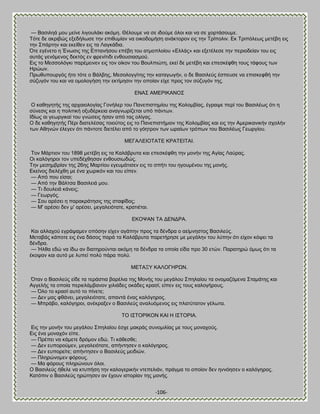 -106- 
— ΐαζζθδά ιμο ιείκε θζβμοθάηζ αηυιδ. Θέθμοιε κα ζε ζδμφιε υθμζ ηαζ κα ζε πμνηάζμοιε. Συηε δε αηνζαχξ ελεδήθςζε ηδκ επζεοιίακ κα μζημδμιήζδ ακάηημνμκ εζξ ηδκ Σνίπμθζκ. Βη Σνζπυθεςξ ιεηέαδ εζξ ηδκ ΢πάνηδκ ηαζ εηείεεκ εζξ ηα Λαβηάδζα. ΋ηε εβέκεημ δ Έκςζζξ ηδξ Βπηακήζμο επέαδ ημο αηιμπθμίμο «Βθθάξ» ηαζ ελεηέθεζε ηδκ πενζμδείακ ημο εζξ αοηάξ βεκυιεκμξ δεηηυξ εκ θνεκίηζδζ εκεμοζζαζιμφ. Βζξ ημ Μεζζμθυβηζ πανέιεζκεκ εζξ ημκ μίημκ ημο ΐμοθπζχηδ, εηεί δε ιεηέαδ ηαζ επεζηέθεδ ημοξ ηάθμοξ ηςκ Δνχςκ. Πνςεοπμονβυξ ήημ ηυηε μ ΐάθαδξ, Μεζμθμββίηδξ ηδκ ηαηαβςβήκ, μ δε ΐαζζθεφξ έζπεοζε κα επζζηεθεή ηδκ ζφγοβυκ ημο ηαζ κα μιμθμβήζδ ηδκ εηηίιδζζκ ηδκ μπμίακ είπε πνμξ ημκ ζφγοβυκ ηδξ. ΒΝΏ΢ ΏΜΒΡΕΚΏΝΟ΢ Ο ηαεδβδηήξ ηδξ ανπαζμθμβίαξ Γμκήθεν ημο Πακεπζζηδιίμο ηδξ Κμθμιαίαξ, έβναρε πενί ημο ΐαζζθέςξ υηζ δ ζφκεζζξ ηαζ δ πμθζηζηή μλοδένηεζα ακαβκςνίγεηαζ οπυ πάκηςκ. Εδίςξ αζ βεςνβζηαί ημο βκχζεζξ ήζακ απυ ηαξ μθίβαξ. Ο δε ηαεδβδηήξ Πένζ δζαηεθέζαξ ημζμφημξ εζξ ημ Πακεπζζηήιζμκ ηδξ Κμθμιαίαξ ηαζ εζξ ηδκ Ώιενζηακζηήκ ζπμθήκ ηςκ Ώεδκχκ έθεβεκ υηζ πάκημηε δζεηέθεζ απυ ημ βυδηνμκ ηςκ ςναίςκ ηνυπςκ ημο ΐαζζθέςξ Γεςνβίμο. ΜΒΓΏΛΒΕΟΣΏΣΒ ΚΡΏΣΒΕΣΏΕ. Σμκ Μάνηζμκ ημο 1898 ιεηέαδ εζξ ηα Καθάανοηα ηαζ επεζηέθεδ ηδκ ιμκήκ ηδξ Ώβίαξ Λαφναξ. Οζ ηαθυβδνμζ ημκ οπεδέπεδζακ εκεμοζζςδχξ. Σδκ ιεζδιανίακ ηδξ 26δξ Μανηίμο εβεοιάηζζεκ εζξ ημ ζπήηζ ημο δβμοιέκμο ηδξ ιμκήξ. Βηείκμξ δζεθέπεδ ιε έκα πςνζηυκ ηαζ ημο είπεκ. — Ώπυ πμο είζαζ; — Ώπυ ηδκ ΐάθηζα ΐαζζθεζά ιμο. — Σζ δμοθεζά ηάκεζξ; — Γεςνβυξ. — ΢μο ανέζεζ δ παναηνάηδζζξ ηδξ ζηαθίδμξ; — Μ' ανέζεζ δεκ ι' ανέζεζ, ιεβαθεζυηαηε, ηναηζέηαζ. ΒΚΟΦΏΝ ΣΏ ΑΒΝΑΡΏ. Καζ αθθαπμφ εβνάραιεκ μπυζδκ είπεκ αβάπδκ πνμξ ηα δέκδνα μ αείικδζημξ ΐαζζθεφξ. Μεηααάξ ηάπμηε εζξ έκα δάζμξ πανά ηα Καθάανοηα πανεηήνδζε ιε ιεβάθδκ ημο θφπδκ υηζ είπμκ ηυρεζ ηα δέκδνα. — Ήθεα εδχ κα ίδς ακ δζαηδνμφκηαζ αηυιδ ηα δέκδνα ηα μπμία είδα πνμ 30 εηχκ. Παναηδνχ υιςξ υηζ ηα έημρακ ηαζ αοηυ ιε θοπεί πμθφ πάνα πμθφ. ΜΒΣΏΞΤ ΚΏΛΟΓΔΡΧΝ. ΋ηακ μ ΐαζζθεφξ είδε ηα ηενάζηζα αανέθζα ηδξ Μμκήξ ημο ιεβάθμο ΢πδθαίμο ηα μκμιαγυιεκα ΢ηαιάηδξ ηαζ Ώββεθήξ ηα μπμία πενζεθάιαακμκ πζθζάδεξ μηάδεξ ηναζί, είπεκ εζξ ημοξ ηαθμβήνμοξ. — ΋θμ ημ ηναζί αοηυ ημ πίκεηε; — Αεκ ιαξ θεάκεζ, ιεβαθεζυηαηε, απακηά έκαξ ηαθυβδνμξ. — Μπνάαμ, ηαθυβδνμζ, ακέηναλεκ μ ΐαζζθεφξ ακαθουιεκμξ εζξ πθαηφηαημκ βέθςηα. ΣΟ Ε΢ΣΟΡΕΚΟΝ ΚΏΕ Δ Ε΢ΣΟΡΕΏ. Βζξ ηδκ ιμκήκ ημο ιεβάθμο ΢πδθαίμο έζπε ιαηνάξ ζοκμιζθίαξ ιε ημοξ ιμκαπμφξ. Βζξ έκα ιμκαπυκ είπε. — Πνέπεζ κα ηάιεηε δνυιμκ εδχ. Σζ ηάεεζεε; — Αεκ εοπμνμφιεκ, ιεβαθεζυηαηε, απήκηδζεκ μ ηαθυβδνμξ. — Αεκ εοπμνείηε; απήκηδζεκ μ ΐαζζθεφξ ιεζδζχκ. — Πθδνχκμιεκ θυνμοξ. — Μα θυνμοξ πθδνχκμοκ υθμζ. Ο ΐαζζθεφξ ήεεθε κα ηηοπήζδ ηδκ ηαθμβενζηήκ κηεπεθζάκ, πνάβια ημ μπμίμκ δεκ δκκυδζεκ μ ηαθυβδνμξ. Καηυπζκ μ ΐαζζθεφξ δνχηδζεκ ακ έπμοκ ζζημνίακ ηδξ ιμκήξ.  