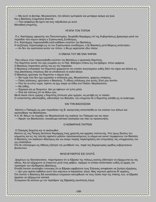 -108- 
— Μα αοηυ ημ ααπυνζ, Μεβαθεζυηαηε, ήημ άθθμηε ειπμνζηυκ ηαζ ιεηέθενε αηυιδ ηαζ γχα. Καζ μ ΐαζζθεφξ εημζιυηαηα απακηά. — Συηε αζθαθχξ εα έπεηε ηαζ ζεζξ ηαλεζδεφζεζ ιε αοηυ. Μμκαδζηή εημζιυηδξ. ΔΓΏΠΏ ΣΟΝ ΣΟΠΟΝ Ο η. Καζηυνπδξ οθδβδηήξ ημο Πακεπζζηδιίμο, δζςνίζεδ Νμιάνπδξ επί ηδξ Κοαενκήζεςξ Αναβμφιδ ηαηά ηδκ πενίμδυκ πμο ίζποεκ αηυιδ μ ΢ηναηζςηζηυξ ΢φκδεζιμξ. Ο η. Καζηυνπδξ πανμοζζάζεδ ηαηά ηαεήημκ εκχπζμκ ημο ΐαζζθέςξ. Δ ζογήηδζζξ πενζεζηνάθδ εζξ ηα ημο ΢ηναηζςηζημφ ζοκδέζιμο, μ δε ΐαζζθεφξ ιεηά εθίρεςξ απήκηδζεκ. — Ώκ δεκ ημκ αβαπμφζα αοηυκ ημκ ηυπμκ, ηζ εα ιε εηναημφζε εδχ πθέμκ; Δ ΟΜΕΛΕΏ ΣΟΤ ΜΒ ΒΝΏ ΦΏΡΏΝ Πνμ μθίβςκ εηχκ πανμοζζάζεδ εκχπζμκ ημο ΐαζζθέςξ μ ενβαηζηυξ Καιπίηδξ. Σμκ Καιπίηδκ αοηυκ ημκ είπε βκςνίζεζ εζξ ημ Παθ. Φάθδνμκ επάκς εζξ έκα ανάπμκ, υπμο εράνεοε. Ο ΐαζζθεφξ πενζεπάηεζ ιυκμξ ημο εζξ ηδκ παναθίακ. Ο ΐαζζθεφξ επθδζίαζε ημκ Καιπίηδκ ρανεφμκηα ημκ μπμίμκ ακεβκχνζζεκ εοεφξ δζυηζ ημκ είπακ ηαζ άθθμηε εζξ ημοξ ααζζθζημφξ ζηαφθμοξ δζά κα οπμδεζηκφδ ηα ηαθά άθμβα. Ο ΐαζζθεφξ δνχηδζε ημκ Καιπίηδκ ηζ ηάικεζ εηεί. — Νά ηχνα πμο δεκ έπεζ ενβαζίακ μ ζφθθμβυξ ιαξ, Μεβαθεζυηαηε, ρανεφς ζπάνμοξ. — Πμίμξ ζφθθμβμξ; δνχηδζεκ μ ΐαζζθεφξ. Σζ είδμοξ ζφθθμβμξ είκε αοηυξ; Βζπέ ιμο θμζπυκ. — Πμφ κα ηα εζπχ ηχνα, πνέπεζ κα έπς ηαζνυ κα έθες ζημ Παθάηζ, Μεβαθεζυηαηε. — Να έθεδξ. — Ένπμιαζ ηαζ ιε δζχπκμοκ. Αεκ ιε αθίκμοκ κα 'ιπχ ιέζα. — Έθα ηαζ πέζημοξ υηζ ζε εέθς εβχ. Μεηά είημζζ πέκηε διέναξ μ Καιπίηδξ έζπεοζε ιίακ διένακ, κα ιεηααή εζξ ημ παθάηζ. Ο οπαζπζζηήξ εζδμπμζδεείξ, εζδμπμίδζε ημκ ΐαζζθέα, ηδκ επμιέκδκ δε μ Καιπίηδξ εηθήεδ εζξ ηα ακάηημνα. ΚΏΕ ΣΔΝ ΐΏ΢ΕΛΕ΢΢ΏΝ Κάπμηε μ Παθαιάξ εζξ ιίακ πενζμδείακ ηδξ ΐ. μζημβεκείαξ απεζπάζεδ εη ημο ηφηθμο ηςκ άθθςκ ηαζ δημθμφεδζε ηδκ ΐαζίθζζζακ. Δ Ώ. Μ. εέθςκ κα πεζνάλδ ηδκ Μεβαθεζυηδηά ηδξ εηάθεζε ημκ Παθαιάκ ηαζ ημο θέβεζ· — Άθδζε ηδκ ΐαζίθζζζακ, ακεηάθορε ηάπμζακ εηηθδζίακ ηαζ πάεζ κα πνμζηοκήζδ. Ο ΝΟΜΏΡΥΔ΢ ΠΏΣΡΧΝ Ο Παθαιάξ δζδβείηαζ ηαζ ημ αηυθμοεμκ. Κάπμηε εζξ ηαξ Πάηναξ δζεηέθεζε Νμιάνπδξ έκαξ πνδζηυξ ηαζ ανπαίμξ πμθζηεοηήξ. Ήημ υιςξ δμφθμξ ημο ηυιιαημξ ηαζ εζξ ηαξ ηεθεηάξ εθαίκεημ ιάθθμκ πνμζμζηεζμφιεκμξ ημ ηυιια ηαζ μζμκεί πενζθνμκχκ ημκ ΐαζζθέα. Ο ΐαζζθεφξ ημκ εηάθεζεκ ζδζαζηένςξ ηαζ ημο έηαιε πζηνάξ παναηδνήζεζξ ηαζ οπμικήζαξ ηαξ οπμπνεχζεζξ ημο ςξ οπαθθήθμο. ΋ηε δε επέζηνερεκ εζξ Ώεήκαξ εγήηδζε ηδκ ιεηάεεζίκ ημο, πανά ηαξ δζαιανηονίαξ μιάδμξ ηοαενκδηζηχκ αμοθεοηχκ. ΦΕΛΒΛΒΤΘΒΡΟ΢ ΒΕ΢ ΟΛΟΤ΢. Αζαιέκςκ εζξ Θεζζαθμκίηδκ, πανεηήνδζεκ υηζ μζ Βαναίμζ ηδξ πυθεςξ εηείκδξ εδίζηαγμκ κα ελένπςκηαζ εζξ ηαξ μδμφξ. Καζ ακ ελήνπμκημ ημ έπναηημκ ιεηά ηζκμξ θυαμο, πνάβια ημ μπμίμκ απέζπαζεκ εοεφξ ελ ανπήξ ηδκ πνμζμπήκ ημο μλοδενημφξ ΐαζζθέςξ. Βπεζδή θμζπυκ ζοκέθααεκ οπμκμίαξ υηζ μζ Βαναίμζ εθμαμφκημ ημοξ Έθθδκαξ απεθάζζζε κα γδηήζδ ελδβήζεζξ. — Αεκ ιμο ανέζεζ ηαευθμο αοηυ πμο ηάικμοκ μζ Εζναδθίηαζ, έθεβε. Μαξ πενκμφκ θαίκεηαζ δζ' αβνίμοξ. ΋ηε θμζπυκ μ ΐαζζθεφξ δζά ηαηαθθήθςκ εκενβεζχκ ηαηχνεςζε κα ημοξ πείζδ πενί ηδξ πθάκδξ ηςκ, μζ Βαναίμζ ήνπζζακ κα ελένπςκηαζ ηαηηζηά. ΢οκμιζθχκ δε ηαηυπζκ ιε ημκ πνυεδνμκ ηδξ Βανασηήξ ημζκυηδημξ έθεβε.  
