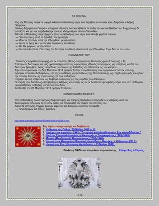 -112- 
ΣΏ ΠΟΤΛΕΏ. Βζξ ηαξ Πάηναξ πανά ηα ορδθά Ώθχκζα μ ΐαζζθεφξ είπεκ έκα πενζαυθζ ημ μπμίμκ ημο εδχνδζεκ μ δήιμξ Παηνέςκ. Οζάηζξ δζήνπεημ εη Παηνχκ, επήβαζκε πάκημηε εηεί ηαζ έαθεπε ηα άκεδ ημο ηαζ ηα δέκδνα ημο. ΢οβπνυκςξ δε δζηεΎγεημ ηαζ ιε ημκ πενζαμθάνδκ ημο έκα ζδζυννοειμκ ηφπμκ Γαηοκείμο. Κάπμηε μ ΐαζζθεφξ πανεηήνδζεκ υηζ μ πενζαμθάνδξ ημο είπεκ έκα ηθμοαί βειάημ πμοθζά. — Πμφ ηα εφνεξ αοηά ηα πμοθζά; ημκ δνχηδζε. — Μμο ηα έζηεζθακ απυ ηδκ Γάηοκεμκ, ιεβαθεζυηαηε. — Καζ ηζ ηα έπεζξ εηεί ιέζα; Αεκ ηα αθίκεζξ εθεφεενα; — Μα εα θφβμοκ, ιεβαθεζυηαηε. — Καζ πμφ εα πάκε. Πζζηεφεζξ υηζ εα πάκε πμοεεκά αθθμφ απυ ηδκ Γάηοκεμκ; Ββχ δεκ ημ πζζηεφς. Ο ΘΏΝΏΣΟ΢ ΣΟΤ Σμζμφημξ εκ αβαευηδηζ ροπήξ ηαζ εκ απθυηδηζ ήεμοξ μ αείικδζημξ ΐαζζθεφξ διχκ Γεχνβζμξ μ Ώ'. Βπέπνςημ δοζηοπχξ κα ιαξ εβηαηαθείρδ ηαηά ηαξ ςναζμηέναξ εεκζηάξ πακδβφνεζξ, ιδ επζγήζαξ κα ίδδ ημκ δεφηενμκ ενίαιαμκ, υζηζξ πανέδςηε ημ υκμια ηδξ Βθθάδμξ ημο αεάκαημκ εζξ ημκ ηυζιμκ. Σδκ απμβεοιαηζκήκ ηδξ 5δξ Μανηίμο 1913 διένακ Σνίηδκ μ αβαεχηενμξ ηςκ δβειυκςκ έπζπηεκ οπυ ηδκ ζθαίνακ απαζζίμο δμθμθυκμο, επί ηδξ εθεοεέναξ ιδηνμπυθεςξ ηδξ Θεζζαθμκίηδξ δξ εηάπεδ θνμονυξ ηαζ πάνζκ ηδξ μπμίαξ έπεζεκ ςξ ζηναηζχηδξ επί ηςκ επάθλεςκ. Δ διένα εηείκδ απέιεζκεκ ςξ εθζαενά ακάικδζζξ εζξ ηαξ ηανδίαξ ηςκ Βθθήκςκ. Ο κεηνυξ ημο ΐαζζθέςξ ιεηεθένεδ εζξ Ώεήκαξ, ηαζ εηάθδ εζξ ημ εκ Αεηεθεία πνμζθζθέξ ηηήια ημο ηαη' επζεοιίακ εηθναζεείζακ πμθθάηζξ οπ' αοημφ ημο ζδίμο. Βηδδεφεδ ηδκ 20 Μανηίμο 1913 διένακ Σεηάνηδκ. ΝΒΝΕΚΔΚΏΜΒΝ ΐΏ΢ΕΛΒΤ. ΋ηε μ ΐαζζθεφξ Κςκζηακηίκμξ δαθκμζηεθήξ ηαζ πθήνδξ ενζάιαςκ επακήθεεκ εζξ Ώεήκαξ ιεηά ημκ ΐμοθβανζηυκ πυθειμκ έζπεοζεκ εοεφξ κα επζζηεθεή ημκ ηάθμκ ημο παηνυξ ημο. Ώθμφ δε επί ηζκαξ ζηζβιάξ έιεζκεκ άθςκμξ ηαζ δαηνφςκ ηαηυπζκ ακέηναλε· — Νεκζηήηαιεκ ηαζ πάθζκ, ααζζθεφ. ΣΒΛΟ΢ 
http://www.gutenberg.org/files/40098/40098-h/40098-h.htm 
΢αο πξνηείλνπκε αθόκε λα δηαβάζεηε: 
1. Δ άισζε ηεο Πόιεο. 29 ΜαΎνπ 1453 κ. Υ. 
2. Δ κάρε ησλ νρπξώλ - 1941- "Σα νρπξά θαηαιακβάλνληαη, δελ παξαδίδνληαη." 
3. Νηθήηαο ΢ηακαηειόπνπινο ή Νηθεηαξάο ν Σνπξθνθάγνο (1782-1849) 
4. Μαληώ (Μαγδαιελή) Μαπξνγέλνπο (1796-1840) 
5. Δ θπξά ησλ Μαξαζίσλ (ΐαζηιηθή Λακπίδνπ - Φσηάθε, + 19 Ενπλίνπ 2011.) 
6. Δ θπξά ηεο Ρσ ( Αέζπνηλα Ώριαδηώηε, +13 Μαίνπ 1982). 
΢ύλζεζε ΠΏΓΛ θαη επηκέιεηα παξνπζίαζεο: Βὐάγγεινο ὁ ΢άκηνο 
