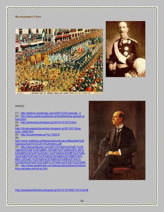 -32- 
Φσηνγξαθηθό Τιηθό 
ΠΔΓΒ΢ : 
(1) : http://eglima.wordpress.com/2007/12/01/george_1/ (2) : http://www.greekroyalfamily.gr/timeline/king-george-a- birth.html (3) : http://pireorama.blogspot.gr/2012/10/1913.html (4) : http://rthodoxiapatridavasileia.blogspot.gr/2013/01/blog- post_2459.html (5) : http://kozanimedia.gr/?p=132072 (6) : http://www.makthes.gr/filestore/docs/koukos/Bassilias%20 Georgios%2010-03-2013%20mikro.pdf (7) : http://aienaristeyein.com/2011/01/26/%CE%B7-%CE %B4%CE%BF%CE%BB% CE%BF%CF%86%CE% BF% 
CE%BD%CE%AF%CE%B1-%CF%84%CE%BF%CF%85- %CE%B2%CE%B1%CF%83%CE%B9%CE%BB%CE% B9% CE%AC-%CE%B3%CE%B5%CF%89%CF%81% 
CE%B3%CE%AF%CE%BF% CF%85-%CE%B1%CE%84/ (8) : http://www.greekhotel.com/sterea/attica/athens/history/ king-georges-period-gr.htm 
http://greekworldhistory.blogspot.gr/2013/10/1845-1913.html#  