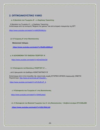 -33- 
2. ΟΠΣΕΚΟΏΚΟΤ΢ΣΕΚΟ ΤΛΕΚΟ 
α. Δ βαζηιεία ηνπ Γεσξγίνπ Ώ' -- ν Υαξίιανο Σξηθνύπεο 
Δ ααζζθεία ημο Γεςνβίμο Ώ' -- μ Υανίθαμξ Σνζημφπδξ. Ώπυζπαζια απυ ηδκ εηπμιπή "Μδπακή ημο πνυκμο" ηαζ απυ ζζημνζηυ κημηζιακηέν ηδξ ΒΡΣ 
https://www.youtube.com/watch?v=sNKDRANb2co 
β. Ο Γεώξγηνο Ώ' ζηελ Θεζζαινλίθε 
ΐαιθαληθνί πόιεκνη. 
https://www.youtube.com/watch?v=ReNDJdQWax0 
γ. Δ ΑΟΛΟΦΟΝΕΏ ΣΟΤ ΐΏ΢ΕΛΕΏ ΓΒΧΡΓΕΟΤ Ώ' 
https://www.youtube.com/watch?v=kDneGXtoOdI 
δ. Ἡ δνινθνλία ηνῦ ΐαζηιέσο ΓΒΧΡΓΕΟΤ Ώ' ... 
...ηαί ἡ ὁνηςιμζία ημῦ Αζαδυπμο ΚΧΝ΢ΣΏΝΣΕΝΟΤ ΐ' Ἀπυζπαζια ἀπυ ηυ 2μ ἐπεζζυδζμ ηῆξ ηδθεμπηζηῆξ ζεζνᾶξ Ε΢ΣΟΡΕΚΟ ΏΡΥΒΕΟ,παναβςβῆξ CINETIC Πενζζζυηενα: http://www.ert-archives.gr/V3/public/... 
https://www.youtube.com/watch?v=sFJDJZLUF_A 
ε. Δ δνινθνλία ηνπ Γεσξγίνπ Ώ΄ ζηε Θεζζαινλίθε 
https://www.youtube.com/watch?v=3At40jJstaU 
ζη. Δ δνινθνλία ηνπ ΐαζηιηά Γεσξγίνπ ηνπ Ώ΄ ζηε Θεζζαινλίθε ~ Ώιεζηλά ζελάξηα ΒΣ3 848x480 
https://www.youtube.com/watch?v=U2jLV8AL2y0 
 