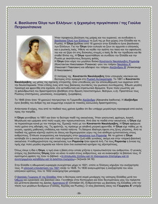 -36- 
4. ΐαζίιηζζα ΋ιγα ησλ Βιιήλσλ: ε μεραζκέλε πξηγθίπηζζα / ηεο Γηνύιηα Πεηξνπλίηζθηλα 
Ήηακ πνμθακχξ αμφθδζδ ηδξ ιμίναξ ηαζ ημο μονακμφ, κα ζοκδοάζεζ δ ααζίθζζζα ΋θβα ηςκ Βθθήκςκ ηδ γςή ηδξ ιε δομ πχνεξ (ηδκ Βθθάδα ηαζ ηδ Ρςζία). Δ ΋ιγα ανέεδηε απυ 16 πνμκχκ ζηδκ Βθθάδα ηζ έβζκε ααζίθζζζα ηςκ Βθθήκςκ. Γζα ηδκ ΋ιγα ήηακ εοθμβία κα γμοκ ζε ανιμκία μ εθθδκζηυξ ηαζ μ νςζζηυξ θαυξ. Ήεεθε κα κζχεεζ ηδκ αβάπδ ημο θαμφ ηαζ ηδκ αθμζίςζδ ημο ηαζ κα λένεζ υηζ ζηζξ δφζημθεξ ζηζβιέξ μ θαυξ δε εα ηδκ πνμδχζεζ ηαζ εα ζηαεεί δίπθα ηδξ. Δ ΋ιγα πνμζπάεδζε κα ζοκδέζεζ ηδκ Βθθάδα ηαζ ηδκ Ρςζία ιε αηαηάθοημοξ δεζιμφξ θζθίαξ. 
Δ ΋ιγα ήηακ ηυνδ ημο ιεβάθμο δμφηα Κμκζηακηίκ Νζημθάβζεαζηξ Ρμιακυθ (Константин Николаевич Романов) -βζμο ημο ηζάνμο Νζημθάμο Ώ' (Николай I Павлович) ηαζ αδεθθμφ ημο ηζάνμο Ώθελάκδνμο ΐ' (Александр II Николаевич). 
Ο παηέναξ ηδξ Κνλζηαληίλ Νηθνιάγηεβηηο ήηακ οπμονβυξ καοηζηχκ ηαζ δεφηενμξ ζηδκ ζενανπία ζηδ Ρςζζηή Ώοημηναημνία. Σμ 1861 μ Κνλζηαληίλ Νηθνιάγηεβηηο, ςξ ιέθμξ ηδξ ζπεηζηήξ επζηνμπήξ, ήηακ οπεφεοκμξ βζα ηδκ απεθεοεένςζδ ηςκ αβνμηχκ απυ ηδκ δμοθμπανμζηία. Ήηακ επίζδξ έκαξ απυ ημοξ ααζζημφξ ζοκηάηηεξ ημο νςζζημφ ζοκηάβιαημξ. Έδςζε ιεβάθδ πνμζμπή ηαζ θνμκηίδα ζηα ζπμθεία, ζηα εηπαζδεοηζηά ηαζ ζηναηζςηζηά ζδνφιαηα. Έβζκε πμθφ βκςζηυξ βζα ηδ θζθακενςπζηή ημο δναζηδνζυηδηα (αμήεδζε ζηδκ ίδνοζδ πακεπζζηδιίςκ, εεάηνςκ, η.ά). Πνμζηάηεοε ημοξ Ρχζμοξ επζζηήιμκεξ, ιμοζζημφξ, ζοββναθείξ, γςβνάθμοξ. 
Σμ 1848 (υηακ ήηακ 19 πνμκχκ) πακηνεφηδηε ηδ Γενιακίδα Ώθελάκδνα (Alexandra Iosifovna). Δ Ώιεμάλδξα έβζκε αμδευξ ημο άκδνα ηδξ ηαζ ζοιιεηείπε εκενβά ζε πμζηίθεξ ημζκςκζηέξ δναζηδνζυηδηεξ. Ώπέηηδζακ 6 ηυνεξ, πμο απυ ηα παζδζηά ημοξ πνυκζα έιαεακ υηζ δεκ οπάνπεζ ιεβαθφηενδ πνμζθμνά απυ εηείκδ πνμξ ηδκ παηνίδα. 
Δ ΋ιγα βεκκήεδηε ημ 1851 ηαζ ήηακ ημ δεφηενμ παζδί ηδξ μζημβέκεζαξ. Ήηακ βμδηεοηζηή, θνυκζιδ, θμβζηή. Μεβάθςζε ηαζ ςνίιαζε απυ πμθφ κςνίξ ζακ πνμζςπζηυηδηα. Ώπυ υθα ηα παζδζά ζηδκ μζημβέκεζα, δ ΋ιγα είπε ηα πενζζζυηενα ημζκά ιε ημκ παηένα ηδξ. Έιμζαγε πμθφ ιε ημκ Κνλζηαληίλ Νηθνιάγηεβηηο. Δ ΋ιγα αθζένςκε πμθφ πνυκμ ζηζξ αδεθθέξ ηδξ. Σζξ θνυκηζγε, ηζξ πνυζεπε ιε αθδεζκή ιδηνζηή θνμκηίδα. Δ ΋ιγα είπε πάεμξ ιε ηδ βκχζδ, ορδθέξ ιαεδηζηέξ επζδυζεζξ ηαζ πμθθά ηαθέκηα. Σδ δζέηνζκε ζδζαίηενδ έθεζδ ζηζξ λέκεξ βθχζζεξ. Ώπυ ηα παζδζηά ηδξ πνυκζα ηυνπζγε αβάπδ ζε υθμοξ ηαζ δδιζμονβμφζε βφνς ηδξ έκα αίζεδια ειπζζημζφκδξ ζημοξ ακενχπμοξ. Βπίθοζε ζοβηνμφζεζξ ηαζ θμβμιαπίεξ ζηδκ μζημβέκεζα ηςκ Ρμιακυθ. Με ηα πνυκζα δ ΋ιγα ηαηάθααε υηζ δ μζημβέκεζα είκαζ ηάηζ πμθφ ζδιακηζηυ ζηδκ γςή ηάεε βοκαίηαξ, αηυιδ ηαζ ζηδκ ηζανζηή-ααζζθζηή μζημβέκεζα. Δ ηαεδιενζκυηδηα ηδξ μζημβέκεζαξ ηςκ Ρνκαλόθ ήηακ ανηεηά θζηή. Γζα ημοξ Ρνκαλόθ δ έκκμζα ηδξ ηζιήξ είπε πμθφ ιεβάθδ ζδιαζία ηαζ πάκηα ήηακ έκα μοζζαζηζηυ ηνζηήνζμ ηδξ αλζμπνέπεζαξ. 
΋πςξ έθεβε δ ίδζα δ ΋ιγα, δ ηζιή είκαζ δ αάζδ ζηδκ μπμία πηίγεηαζ δ πνμζςπζηυηδηα ημο ακενχπμο. Ο βεκζηυξ ζηυπμξ ηδξ ααζίθζζζαξ ΋ιγαο ήηακ κα ηάκεζ ημ ηαθυ ζημοξ ακενχπμοξ, ηαζ κα ακαημοθίγεζ ηα αάζακα ημοξ. Δ αβαπδιέκδ θνάζδ ηδξ ήηακ ημ αζαθζηυ: «ηὸ ἀπμθςθὸξ γδηήζς ηαὶ ηὸ πθακώιεκμκ ἐπζζηνέρς ηαὶ ηὸ ζοκηεηνζιιέκμκ ηαηαδήζς ηαὶ ηὸ ἐηθεῖπμκ ἐκζζπύζς» (Ἰεγεηζὴθ 34:16) 
΢ηδκ Βθθάδα δ μεςιακζηή ηονζανπία ζοκεπίζηδηε ιέπνζ ημ 1821, μπυηε μζ Έθθδκεξ ηήνολακ ηδκ ακελανηδζία ημοξ. Δ εθθδκζηή επακάζηαζδ ημο 1821 έθδλε ημ 1828. Σμ 1830 ακαβκςνίζηδηε δ ακελανηδζία ημο κέμο εθθδκζημφ ηνάημοξ, πμο ημ 1832 ακαηδνφπηδηε ιμκανπία. 
Ο ααζζθζάξ Γεχνβζμξ Ώ' ηδξ Βθθάδαξ ήηακ μ δεφηενμξ ηαηά ζεζνά ιμκάνπδξ ηδξ κευηενδξ Βθθάδαξ ιεηά ημκ ΋εςκα ηαζ εβηαζκίαζε κέμ ααζζθζηυ μίημ. Γεκκήεδηε ζηδκ Κμπεβπάβδ ηαζ ήηακ δεοηενυημημξ βζμξ ημο πνίβηζπα ηαζ ιεηέπεζηα ααζζθζά ηδξ Αακίαξ Υνζζηζακμφ Θ' (Christian IX). Βκενμκίζηδηε ςξ ααζζθέαξ ηδξ Βθθάδαξ οπυ ηδκ πίεζδ ηςκ ιεβάθςκ δοκάιεςκ (Γαθθίαξ, Ώββθίαξ ηαζ Ρςζίαξ). Ο κέμξ ααζζθζηυξ μίημξ ημο Γεσξγίνπ Ώ' οπήνλε  