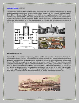 -42- 
Ώθαδεκία Ώζελώλ 1859-1885 Σμ ιέβανμ ηδξ Ώηαδδιίαξ Ώεδκχκ μζημδμιήεδηε πάνζξ ζε δςνεέξ ημο μιμβεκμφξ επζπεζνδιαηία ηδξ ΐζέκκδξ αανχκμο ΢ίιςκμξ ΢ίκα ιε ζπέδζα ημο ανπζηέηημκα Theophil Hansen, εκχ ζηδκ επίαθερδ ζοκενβάζηδηε ηαζ μ Ernst Ziller. Δ "΢ζκαία" Ώηαδδιία εειεθζχεδηε ημ 1859 ηαζ μθμηθδνχεδηε ιυθζξ ημ 1885 ηαζ δ δαπάκδ ηαηαζηεοήξ ηδξ έθεαζε ηζξ 2.843.319 πνοζέξ δναπιέξ. Σμ ηηίνζμ είκαζ ζςκζημφ νοειμφ ηαζ είκαζ ηαηαζηεοαζιέκμ ιε πεκηεθζηυ ιάνιανμ, εκχ ζε δφμ ορδθέξ ζςκζηέξ ημθχκεξ εηαηένςεεκ ημπμεεηήεδηακ ηα αβάθιαηα ηδξ Ώεδκάξ ηαζ ημο Ώπυθθςκα, ηαζ ηα ηαεήιεκα αβάθιαηα ημο Πθάηςκα ηαζ ημο Ώνζζημηέθδ πάκς απυ ηδκ ελςηενζηή ηθίιαηα 
Μεηαμνπξγείν 1834-1901 Σμ μζηυπεδμ ημο ηηζνζαημφ ζοβηνμηήιαημξ αβμνάζηδηε ημ 1833 απυ ημκ εφπμνμ Φακανζχηδ Γ. Κακηαημογδκυ βζα κα μζημδμιδεεί εηεί δ ζδζςηζηή ημο μζηία ημο ηαζ έκα βςκζαηυ μζημδυιδια ιε ηαημζηίεξ ηαζ ηαηαζηήιαηα, πνμξ εκμζηίαζδ. Δ ακέβενζδ ηςκ ανπζηχκ ηηζζιάηςκ ααζίζηδηε ζε ζπέδζα ημο ανπζηέηημκα Αακμφ Hans Christian Hansen.. Σμ 1852 ημ ζοβηνυηδια αβμνάζηδηε απυ ηδκ αββθζηή εηαζνεία "Wrampe", δ μπμία, έηακε πμθθέξ ιεηαηνμπέξ ηαζ πνμζεήηεξ ιε ζπέδζα ημο ανπζηέηημκα Christian Siegel, βζα ηδκ εβηαηάζηαζδ εηεί ιεηαλμονβείμο. ΋ιςξ δ "Wrampe" πηχπεοζε ημ 1853 ηαζ ημ ηηίνζμ ημ αβυναζε δ "΢δνζηή Βηαζνεία ηδξ Βθθάδμξ" ιε ηφνζμ ιέημπμ ημκ έιπμνμ Ώε. Αμονμφηδ πμο ημ θεζημφνβδζε ςξ ιεηαλμονβείμ απυ ημ 1855 ςξ ημ 1885. Ήηαλ ην πξώην αηκνθίλεην εξγνζηάζην ηεο ρώξαο. Σμ ζοβηνυηδια ιεηαηνάπδηε ζε ηαημζηίεξ ηαζ ηαηαζηήιαηα ιεηαλφ ηςκ εηχκ 1892-1901. Σμ 1993 πενζήθεε ζημκ Αήιμ Ώεδκαίςκ, ηαζ λεηίκδζε δζαδζηαζία αλζμπμίδζήξ ημο. 
 