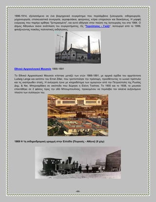 -44- 
1896-1914, ελεθζζζυιεκμ ζε έκα αζμιδπακζηυ ζοβηνυηδια πμο πενζθάιαακε λοθμονβεία, ζζδδνμονβεία, ιδπακμονβεία, επζζηεοαζηζηά ζοκενβεία, αενμθοθάηζα, θμφνκμοξ, ηηίνζα οπδνεζζχκ ηαζ δζμζηήζεςξ. Δ ιμνθή εκένβεζαξ πμο πανήβε ηνίεδηε "λεπεναζιέκδ", ηαζ αοηυ μδήβδζε ζηδκ παφζδ ηδξ θεζημονβίαξ ημο ζηα 1984. Ο Αήιμξ Ώεδκαίςκ έηακε ακάπθαζδ ημο ζοβηνμηήιαημξ, Χξ "Σερλόπνιηο - Γθάδη", θεζημονβεί απυ ημ 1999, θζθμλεκχκηαξ πμζηίθεξ πμθζηζζηζηέξ εηδδθχζεζξ. 
Βζληθό Ώξραηνινγηθό Μνπζείν 1866-1891 Σμ Βεκζηυ Ώνπαζμθμβζηυ Μμοζείμ ηηίζηδηε ιεηαλφ ηςκ εηχκ 1866-1891, ιε ανπζηά ζπέδζα ημο ανπζηέηημκα Ludwig Lange ηαζ ηαηυπζκ ημο Ernst Ziller, πμο ηνμπμπμίδζε ηδκ πνυζμρδ, πνμζεέημκηαξ ημ ζςκζηυ πνυποθμ ηαζ ηζξ εηαηένςεεκ ζημέξ. Δ ακέβενζδ έβζκε ιε ηθδνμδυηδια ηςκ μιμβεκχκ απυ ηδκ Πεηνμφπμθδ ηδξ Ρςζίαξ Αδι. & Νζη. Μπενκανδάηδ ζε μζηυπεδμ πμο δχνδζε δ Βθέκδ Σμζίηζα. Σμ 1900 ηαζ ημ 1938, ημ ιμοζείμ επεηηάεδηε ζε 2 θάζεζξ πνμξ ηδκ μδυ Μπμοιπμοθίκαξ, πνμηεζιέκμο κα πενζθάαεζ ημκ μθμέκα αολακυιεκμ πθμφημ ηςκ ζοθθμβχκ ημο. 
1869 Δ 1ε ζηδεξνδξνκηθή γξακκή ζηελ Βιιάδα {Πεηξαηάο - Ώζήλα} (9 ρικ) 
 