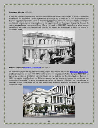 -46- 
Αεκαξρείν Ώζελώλ: 1872-1874 Δ ακέβενζδ δδιμηζημφ ιεβάνμο ζηδκ πνςηεφμοζα απμθαζίζηδηε ημ 1871. Δ ιεθέηδ ηαζ ηα ζπέδζα εηπμκήεδηακ ημ 1872 απυ ημκ ανπζηέηημκα Πακαβζχηδ Κάθημ ηαζ δ μζημδμιή είπε μθμηθδνςεεί ημ 1874. Βπνυηεζημ βζα έκα δζχνμθμ (ανπζηά) ηεναιμζηεπέξ ηηίνζμ, ιε ζοιιεηνζηή ιμνθμθμβζηή μνβάκςζδ ηαζ δςνζηυ πνυποθμ, αοζηδνμφ κεμηθαζζημφ νοειμφ, έκημκα επδνεαζιέκμ απυ ηδκ ανπζηεηημκζηή ηςκ Ώκαηηυνςκ (ζδιενζκήξ ΐμοθήξ). Οζ πνχηεξ ιεηαννοειίζεζξ πναβιαημπμζήεδηακ ήδδ ημ 1901, εκχ ημ 1935-1937, πνμζηέεδηε μ ηνίημξ υνμθμξ, αθαζνέεδηακ ιζα ζεζνά απυ δζαημζιδηζηά ζημζπεία ηςκ υρεςκ ηαζ επεκδφεδηε δ αάζδ ημο ηηζνίμο ιε ιανιάνζκεξ πθάηεξ. 
Μέγαξν ΢πγγξνύ (Τπνπξγείν Βμσηεξηθώλ) 1872-1873 Σμ κεμηθαζζηυ ιέβανμ επί ηδξ μδμφ ΐαζζθίζζδξ ΢μθίαξ πμο ζηεβάγεζ ζήιενα ημ Τπνπξγείν Βμσηεξηθώλ, μζημδμιήεδηε ιεηαλφ ηςκ εηχκ 1872-1873, βζα θμβανζαζιυ ημο επζπεζνδιαηία Ώκδνέα ΢οββνμφ (1828-1899) ιε ζπέδζα ημο ανπζηέηημκα Ernst Ziller. Μεηά ημκ εάκαημ ηαζ ηδξ ζογφβμο ημο ζδζμηηήηδ, Εθζβέκεζαξ ΢οββνμφ ημ 1921, ημ ιέβανμ ηθδνμδμηήεδηε ζημ Βθθδκζηυ Αδιυζζμ "βζα κα πνδζζιεφεζ δζανηχξ ςξ ηαηάζηδια ημο Τπμονβείμο Βλςηενζηχκ" Σμ ηηίνζμ ιεηαζηεοάζηδηε νζγζηά ηδκ δεηαεηία 1930-1940, ηαζ επζζηεβάζηδηε ιε ηνζβςκζηυ αέηςια, ζημπεφμκηαξ ζε ιζα πζμ "ηθαζζηζζηζηή" ειθάκζζδ. Ώνβυηενα ακεβένεδηε ηαζ πνμζεήηδ μνυθμο, ζε εζμπή. 
 