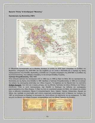 -51- 
Φξεγάηα "Βιιάο" & Καηαδξνκηθό "Μηανύιεο" Πξνζάξηεζε ηεο Θεζζαιίαο (1881) 
Δ Οεςιακζηή Ώοημηναημνία ηαζ μζ Μεβάθεξ Αοκάιεζξ μζ μπμίεξ ημ 1878 είπακ οπμβνάρεζ ηδ ΢οκεήηδ ημο ΐενμθίκμο, οπέβναρακ ζηζξ 24/5/1881 ηαζ κέα ζφιααζδ ιε ηδκ μπμία δ Θεζζαθία ηαζ δ πενζμπή ηδξ Άνηαξ παναπςνμφκηακ ζηδκ Βθθάδα. Ώημθμφεςξ δ Βθθάδα ηαζ δ Σμονηία οπέβναρακ ζηζξ 20/6/1881 ηδ ΢οκεήηδ ηδξ Κςκζηακηζκμφπμθδξ, πμο ηαευνζγε επαηνζαχξ ηα κέα ζφκμνα Βθθάδαξ-Σμονηίαξ. Σξάπεδα Δπεηξνζεζζαιίαο 1882-1899 
Ήηακ εθθδκζηή ηνάπεγα πμο θεζημφνβδζε απυ ημ 1882 έςξ ημ 1899 ιε έδνα ημκ ΐυθμ. Με ηδκ πνμζάνηδζδ ηδξ Θεζζαθίαξ ηαζ ηδξ Άνηαξ ζηδκ Βθθάδα ημ 1881 ζδνφεδηε δ Σνάπεγα Δπεζνμεεζζαθίαξ ημ 1882 βζα κα ηαθφρεζ ηδκ ακάβηδ ηδξ μζημκμιζηήξ ακάπηολδξ ηςκ «Νέςκ Υςνχκ». Σα ηεθάθαζα βζα ηδκ ίδνοζή ήηακ ημο ηναπεγίηδ Ώλδξέα ΢πγγξνύ, πμο ήηακ ηαζ μ ηφνζμξ ιέημπμξ, ηαζ ηδξ Βεκζηήξ Σνάπεγαξ ηαζ άθθςκ Βθθήκςκ ηαζ Γάθθςκ επεκδοηχκ. Ήηακ ηζ αοηή πνμκμιζμφπμξ, είπε δδθαδή ημ δζηαίςια ηδξ έηδμζδξ ηαζ ηοηθμθμνίαξ πανημκμιίζιαημξ ζηζξ «Νέεξ Υχνεξ». Δ έδνα ηδξ ήηακ ζε κεμηθαζζηυ ιέβανμ ζημ ΐυθμ, ζημ ζζυβεζμ ημο μπμίμο ήηακ μζ αίεμοζεξ ζοκαθθαβχκ Ίδνοζε 6 οπμηαηαζηήιαηα: Άνηα, Λάνζζα, Σνίηαθα, Καθαιπάηα, Ώθιονυ ηαζ Ώεήκα. Αεκ πνυθααε κα ακαπηοπεεί βζαηί οπέζηδ ζδιακηζηέξ ηαηαζηνμθέξ ηαηά ηδ δζάνηεζα ημο πμθέιμο ημο 1897 ιε απμηέθεζια κα δζαηυρεζ ηδ θεζημονβία ηδξ. Ώοηυ ηθυκζζε ηδκ αλζμπζζηία ηδξ ηαζ ηαηέννεοζε. Σμ 1899 ηαζ ιεηά ημκ εάκαημ ημο Ώκδνέα ΢οββνμφ, απμννμθήεδηε απυ ηδκ Βεκζηή Σνάπεγα ηδξ Βθθάδμξ.  