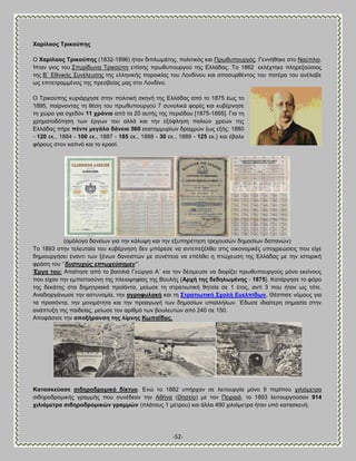 -52- 
Υαξίιανο Σξηθνύπεο O Υαξίιανο Σξηθνύπεο (1832-1896) ήηακ δζπθςιάηδξ, πμθζηζηυξ ηαζ Πνςεοπμονβυξ. Γεκκήεδηε ζημ Ναφπθζμ. Ήηακ βζμξ ημο ΢πονίδςκα Σνζημφπδ επίζδξ πνςεοπμονβμφ ηδξ Βθθάδαξ. Σμ 1862 εηθέπηδηε πθδνελμφζζμξ ηδξ ΐ΄ Βεκζηήξ ΢οκέθεοζδξ ηδξ εθθδκζηήξ πανμζηίαξ ημο Λμκδίκμο ηαζ απμζονεέκημξ ημο παηένα ημο ακέθααε ςξ επζηεηναιιέκμξ ηδξ πνεζαείαξ ιαξ ζημ Λμκδίκμ. 
Ο Σνζημφπδξ ηονζάνπδζε ζηδκ πμθζηζηή ζηδκή ηδξ Βθθάδαξ απυ ημ 1875 έςξ ημ 1895, παίνκμκηαξ ηδ εέζδ ημο πνςεοπμονβμφ 7 ζοκμθζηά θμνέξ ηαζ ηοαένκδζε ηδ πχνα βζα ζπεδυκ 11 ρξόληα απυ ηα 20 αοηήξ ηδξ πενζυδμο [1875-1895]. Γζα ηδ πνδιαημδυηδζδ ηςκ ένβςκ ημο αθθά ηαζ ηδκ ελυθθδζδ παθζχκ πνεχκ ηδξ Βθθάδαξ πήνε πέληε κεγάια δάλεηα 560 εηαημιιονίςκ δναπιχκ {ςξ ελήξ: 1880 - 120 εη., 1884 - 100 εη., 1887 - 185 εη., 1888 - 30 εη., 1889 - 125 εη.} ηαζ έααθε θυνμοξ ζημκ ηαπκυ ηαζ ημ ηναζί. (μιυθμβα δακείςκ βζα ηδκ ηάθορδ ηαζ ηδκ ελοπδνέηδζδ ηνεπμοζχκ δδιμζίςκ δαπακχκ) Σμ 1893 ζηδκ ηεθεοηαία ημο ηοαένκδζδ δεκ ιπυνεζε κα ακηεπελέθεεζ ζηζξ μζημκμιζηέξ οπμπνεχζεζξ πμο είπε δδιζμονβήζεζ έκακηζ ηςκ λέκςκ δακεζζηχκ ιε ζοκέπεζα κα επέθεεζ δ πηχπεοζδ ηδξ Βθθάδαξ ιε ηδκ ζζημνζηή θνάζδ ημο ‗‘δπζηπρώο επησρεύζακελ‟’. Έξγα ηνπ: Ώπαίηδζε απυ ημ ααζζθζά Γεχνβζμ Ώ΄ ηαζ ημκ δέζιεοζε κα δζμνίγεζ πνςεοπμονβμφξ ιυκμ εηείκμοξ πμο είπακ ηδκ ειπζζημζφκδ ηδξ πθεζμρδθίαξ ηδξ ΐμοθήξ {Ώξρή ηεο δεδεισκέλεο - 1875}. Καηάνβδζε ημ θυνμ ηδξ δεηάηδξ ζηα δδιδηνζαηά πνμσυκηα, ιείςζε ηδ ζηναηζςηζηή εδηεία ζε 1 έημξ, ακηί 3 πμο ήηακ ςξ ηυηε. Ώκαδζμνβάκςζε ηδκ αζηοκμιία, ηδκ αγξνθπιαθή ηαζ ηδ ΢ηξαηησηηθή ΢ρνιή Βπειπίδσλ, Θέζπζζε κυιμοξ βζα ηα πνμζυκηα, ηδκ ιμκζιυηδηα ηαζ ηδκ πνμαβςβή ηςκ δδιμζίςκ οπαθθήθςκ. Έδςζε ζδζαίηενδ ζδιαζία ζηδκ ακάπηολδ ηδξ παζδείαξ, ιείςζε ημκ ανζειυ ηςκ αμοθεοηχκ απυ 240 ζε 150. Ώπμθάζζζε ηδκ απνμήξαλζε ηεο ιίκλεο ΚσπαΎδαο. 
Καηαζθεύαζε ζηδεξνδξνκηθό δίθηπν. Βκχ ημ 1882 οπήνπακ ζε θεζημονβία ιυκμ 9 πενίπμο πζθζυιεηνα ζζδδνμδνμιζηήξ βναιιήξ πμο ζοκέδεακ ηδκ Ώεήκα (Θδζείμ) ιε ημκ Πεζναζά, ημ 1893 θεζημονβμφζακ 914 ρηιηόκεηξα ζηδεξνδξνκηθώλ γξακκώλ (πθάημοξ 1 ιέηνμο) ηαζ άθθα 490 πζθζυιεηνα ήηακ οπυ ηαηαζηεοή.  