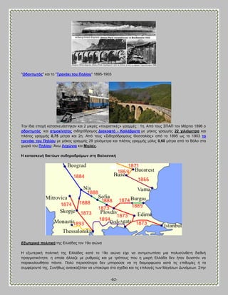 -62- 
"Οδνλησηόο" ηαζ ημ "Σξελάθη ηνπ Πειίνπ" 1895-1903 
Σδκ ίδζα επμπή ηαηαζηεοάζηδηακ ηαζ 2 ιζηνέξ «ημονζζηζηέξ» βναιιέξ : 1δ. Ώπυ ημοξ ΢ΠΏΠ ημκ Μάνηζμ 1896 μ νδνλησηόο ηαζ αηκνθίλεηνο ζζδδνυδνμιμξ Αηαθνθηό - Καιάβξπηα ιε ιήημξ βναιιήξ 22 ρηιηόκεηξα ηαζ πθάημξ βναιιήξ 0,75 ιέηνα ηαζ 2δ. Ώπυ ημοξ «΢ζδδνυδνμιμοξ Θεζζαθίαξ» απυ ημ 1895 ςξ ημ 1903 ην ηξελάθη ηνπ Πειίνπ ιε ιήημξ βναιιήξ 29 πζθζυιεηνα ηαζ πθάημξ βναιιήξ ιυθζξ 0,60 ιέηνα απυ ημ ΐυθμ ζηα πςνζά ημο Πειίνπ: Άκς Λερώληα ηαζ Μειηέο. Δ θαηαζθεπή δηθηύσλ ζπδεξνδξόκσλ ζηε ΐαιθαληθή Δμσηεξηθή πνιηηηθή ηδξ Βθθάδαξ ημκ 19μ αζχκα H ελςηενζηή πμθζηζηή ηδξ Eθθάδαξ ηαηά ημ 19μ αζχκα είπε κα ακηζιεηςπίζεζ ιζα πμθοζφκεεηδ δζεεκή πναβιαηζηυηδηα, δ μπμία άθθαγε ιε νοειμφξ ηαζ ιε ηνυπμοξ πμο δ ιζηνή Eθθάδα δεκ ήηακ δοκαηυκ κα παναημθμοεήζεζ πάκηα. Πμθφ πενζζζυηενμ δεκ ιπμνμφζε κα ηδ δζαιμνθχζεζ ηαηά ηζξ επζεοιίεξ ή ηα ζοιθένμκηά ηδξ. ΢οκήεςξ ακαβηαγυηακ κα οπμηφρεζ ζηα ζπέδζα ηαζ ηζξ επζθμβέξ ηςκ Μεβάθςκ Αοκάιεςκ. ΢ηδκ  