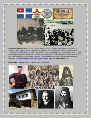 -68- 
Δ Κξεηηθή Πνιηηεία (1898-1913) είπε δζηά ηδξ: ζδιαία, έιαθδια, κυιζζια, πανημκυιζζια πμο ελέδζδε δ Σνάπεγα Κνήηδξ, δζηή ηδξ ημπζηή Κοαένκδζδ (θςημθναθία ηάης ανζζηενά) ηαζ ημπζηυ Κμζκμαμφθζμ απυ Έθθδκεξ ηαζ ημονημηνδηζημφξ, δζηυ ηδξ ΢φκηαβια, δζηή ηδξ πςνμθοθαηή ηαζ δζηυ ηδξ δβειυκα ιε έδνα ηα Υακζά (θςημβναθία ηάης δελζά απυ ηδκ άθζλδ ημο Γεςνβίμο ζηδκ Κνήηδ ημ 1898). Αεκ είπε Πνεζαείεξ ζημ ελςηενζηυ βζαηί ηδκ εηπνμζςπμφζε μ ζμοθηάκμξ, μφηε δζηυ ηδξ ζηναηυ βζαηί ήηακ οπυ ηδκ πνμζηαζία ηςκ Μεβάθςκ Αοκάιεςκ. Δ επίζεκε Έλσζε ηεο Κξήηεο κε ηελ Βιιάδα έγηλε ζηηο 1 Αεθεκβξίνπ 1913. 
Μαθεδνληθόο Ώγώλαο (αίκηεμ 1μ εηπαζδεοηζηήξ ηδθευναζδξ)  