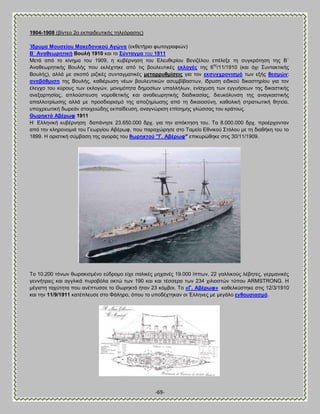 -69- 
1904-1908 (αίκηεμ 2μ εηπαζδεοηζηήξ ηδθευναζδξ) Ίδξπκα Μνπζείνπ Μαθεδνληθνύ Ώγώλα (εηεεηήνζμ θςημβναθζχκ) ΐ΄ Ώλαζεσξεηηθή ΐνπιή 1910 ηαζ ημ ΢ύληαγκα ημο 1911 Μεηά απυ ημ ηίκδια ημο 1909, δ ηοαένκδζδ ημο Βθεοεενίμο ΐεκζγέθμο επέθελε ηδ ζοβηνυηδζδ ηδξ ΐ΄ Ώκαεεςνδηζηήξ ΐμοθήξ πμο εηθέπηδηε απυ ηζξ αμοθεοηζηέξ εθινγέο ηδξ 6δξ/11/1910 (ηαζ υπζ ΢οκηαηηζηήξ ΐμοθήξ), αθθά ιε ζημπυ νζγζηέξ ζοκηαβιαηζηέξ κεηαξξπζκίζεηο βζα ημκ εθζπγρξνληζκό ηςκ ελήξ ζεζκώλ: αλαβάζκηζε ηδξ ΐμοθήξ, ηαεζένςζδ κέςκ αμοθεοηζηχκ αζοιαίααζηςκ, ίδνοζδ εζδζημφ δζηαζηδνίμο βζα ημκ έθεβπμ ημο ηφνμοξ ηςκ εηθμβχκ, ιμκζιυηδηα δδιμζίςκ οπαθθήθςκ, εκίζποζδ ηςκ εββοήζεςκ ηδξ δζηαζηζηήξ ακελανηδζίαξ, απθμφζηεοζδ κμιμεεηζηήξ ηαζ ακαεεςνδηζηήξ δζαδζηαζίαξ, δζεοηυθοκζδ ηδξ ακαβηαζηζηήξ απαθθμηνίςζδξ αθθά ιε πνμζδζμνζζιυ ηδξ απμγδιίςζδξ απυ ηδ δζηαζμζφκδ, ηαεμθζηή ζηναηζςηζηή εδηεία, οπμπνεςηζηή δςνεάκ ζημζπεζχδδξ εηπαίδεοζδ, ακαβκχνζζδ επίζδιδξ βθχζζαξ ημο ηνάημοξ. Θσξεθηό Ώβέξσθ 1911 Δ Βθθδκζηή ηοαένκδζδ δαπάκδζε 23.650.000 δνπ. βζα ηδκ απυηηδζδ ημο. Σα 8.000.000 δνπ. πνμένπμκηακ απυ ηδκ ηθδνμκμιζά ημο Γεςνβίμο Ώαένςθ, πμο παναπχνδζε ζημ Σαιείμ Βεκζημφ ΢ηυθμο ιε ηδ δζαεήηδ ημο ημ 1899. Δ μνζζηζηή ζφιααζδ ηδξ αβμνάξ ημο ζσξεθηνύ "Γ. Ώβέξσθ" επζηονχεδηε ζηζξ 30/11/1909. Σμ 10.200 ηυκςκ εςναηζζιέκμ εφδνμιμ είπε ζηαθζηέξ ιδπακέξ 19.000 ίππςκ, 22 βαθθζημφξ θέαδηεξ, βενιακζηέξ βεκκήηνζεξ ηαζ αββθζηά πονμαυθα μηηχ ηςκ 190 ηαζ ηαζ ηέζζενα ηςκ 234 πζθζμζηχκ ηφπμο ARMSTRONG. Δ ιέβζζηδ ηαπφηδηα πμο ακέπηοζζε ημ Θςνδηηυ ήηακ 23 ηυιαμζ. Σμ «Γ. Ώβέξσθ» ηαεεθηφζηδηε ζηζξ 12/3/1910 ηαζ ηδκ 11/9/1911 ηαηέπθεοζε ζημ Φάθδνμ, υπμο ημ οπμδέπηδηακ μζ Έθθδκεξ ιε ιεβάθμ ελζνπζηαζκό.  