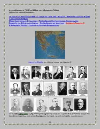 -70- 
Ώπό ην Κίλεκα ζην ΓΟΤΑΕ ην 1909 σο ηνλ Ώ΄ΐαιθαληθό Πόιεκν (4 αίκηεμ ημο National Geographic) Σν θίλεκα ησλ Νενηνύξθσλ 1908 - Σν θίλεκα ζην Γνπδί 1909 - ΐεληδέινο - ΐαιθαληθή ΢πκκαρία - Κήξπμε Ώ΄ ΐαιθαληθνύ Πνιέκνπ Μάρεο ΢αξαληαπόξνπ & Γηαλληηζώλ - Ώπειεπζέξσζε Θεζζαινλίθεο θαη Νεζηώλ Ώηγαίνπ Ναπκαρίεο ηεο Έιιεο θαη ηεο Λήκλνπ – Ώπειεπζέξσζε ησλ Εσαλλίλσλ – Ανινθνλία Γεσξγίνπ Ώ΄ ΐ΄ΐαιθαληθόο Πόιεκνο - ΢πλζήθεο Λνλδίλνπ θαη ΐνπθνπξεζηίνπ 
Υάνηδξ ηδξ Βθθάδαξ ζημ ηέθμξ ηδξ επμπήξ ημο Γεςνβίμο Ώ΄ Σδκ Βθθάδα θπβέξλεζαλ ςξ Πξσζππνπξγνί ηδξ ηαηά ηδκ επμπή ημο Γεςνβίμο Ώ΄ μζ 20 πμθζηζημί ανπδβμί πμο εζημκίγμκηαζ παναπάκς ηαζ μζ μπμίμζ δζαιυνθςζακ ηδκ πμνεία ηδξ αοηή ηδκ πενίμδμ ημο ιζζμφ αζχκα.  