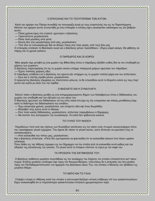 -81- 
Ο ΒΠΕΛΟΥΕΏ΢ ΚΏΕ ΣΟ Σ΢ΟΤΓΚΡΕ΢ΜΏ ΣΧΝ ΏΤΓΧΝ. Καηά ηδκ διένακ ημο Πάζπα ζοκείεζγε κα ηζμοβηνίγδ αοβά ιε ημοξ ζηναηζχηαξ ημο εζξ ηα Παναπήβιαηα. Κάπμηε ηδκ διένακ αοηήκ ζοκδκηήεδ ιε έκα επζθμπίακ μ μπμίμξ είπεκ εζημζαεηίακ μθυηθδνμκ εζξ ημκ ααειυκ αοηυκ. — Πυζα πνυκζα έπεζξ ζημ ζηναηυ; δνχηδζεκ μ ααζζθεφξ. — Σνζακηαπέκηε ιεβαθεζυηαηε. — Βίζαζ πμζυ ιεβάθμξ απυ ιέκα; — Κακείξ δεκ είκε ιεβαθείηενμξ απυ ζαξ, ιεβαθεζυηαηε. — Συηε έθα κα ηζμοβηνίζςιε δζά κα ζδμφιε πμζμξ είκε πμζμ βενυξ, απυ ημοξ δφμ ιαξ. Ο επζθμπίαξ εηζάηζζε ημ ΐαζζθζηυκ αοβυ ηαζ μ ααζζθεφξ βεθχκ πνμζέεδηεκ. «Έπεζξ ηαζνυ αηυιδ. Θα θεάζδξ κα πάνδξ ηαζ ημ πνοζυ βαθυκζ». Ο ΠΏΡΒΑΡΟ΢ ΚΏΕ ΟΕ ΥΟΕΡΟΕ. Μίακ θμνάκ είπε ιεηααή εζξ έκα πςνίμκ ηδξ Φεζχηζδμξ υπμο μ πάνεδνμξ ελήθεεκ εοεφξ δζά κα ημκ οπμδεπεή εη ιένμοξ ηςκ πςνζηχκ. Ο ααζζθεφξ παναηδνήζαξ υηζ εζξ ημ πςνίμκ εηείκμ οπήνπε πθδζιμκή πμίνςκ δνχηδζε ημκ πάνεδνμκ. — Έπεηε πμθθμφξ πμίνμοξ εδχ; Ο πάνεδνμξ οπέεεζεκ υηζ μ ααζζθεφξ ημκ δνχηα εάκ οπήνπμκ εζξ ημ πςνίμκ πμθθμί πήνμζ ηαζ ημο απήκηδζεκ. — Ββχ ηαζ μ παπάξ είιεεα ιυκμκ, ιεβαθεζυηαηε. Ο αείικδζημξ ααζζθεφξ ελεννάβδ εζξ πθαηφηαημκ βέθςηα, ημ δε επεζζυδζμκ αοηυ ημ δζδβείημ εκίμηε εζξ ημοξ πενί αοηυκ ηαζ εβέθα ιε υθδκ ημο ηδκ ηανδζά. Ο ΐΏ΢ΕΛΒΤ΢ ΚΏΕ Δ ΢ΤΝΏΛΛΏΓΔ. Άθθμηε πάθζκ μ ααζζθεφξ ιεηέαδ εζξ έκα απμιειαηνοζιέκμκ δήιμκ ηςκ Καθαανφηςκ υπμο μ δζδάζηαθμξ ημο πςνίμο ημκ οπεδέπεδ ηαζ ημκ ελέκζζεκ εζξ ημκ μίημκ ημο. Ο ΐαζζθεφξ δνχηδζε ημκ δζδάζηαθμκ κα ημο είπδ πυζα έηδ έπεζ εζξ ηδκ οπενεζίακ ηαζ πυζαξ ιεηαεέζεζξ έζπε ηαηά ημ δζάζηδια ημο δζδαζηαθζημφ ημο ζηαδίμο. — Έπς εζημζζηνία πνυκζα, ιεβαθεζυηαηε, ηαζ οπδνεηχ εδχ αθ' υημο δζςνίζεδκ. — Μπνάαμ! πχξ έβεζκε αοηυ ημ εαφια; — Βίκε πμθφ ηαθυξ δζδάζηαθμξ, ιεβαθεζυηαηε, απήκηδζε πανειααίκςκ μ δήιανπμξ. — Νά θμζπυκ πμο ηαηδβμνμφκ ηδκ ζοκαθθαβήκ. Οζ ηαθμί δεκ θμαμφκηαζ ηακέκα. ΣΟ ΓΛΤΚΟ ΣΟΤ ΝΔ΢ΕΟΤ. Πενζμδεφςκ πμηέ ακά ηαξ κήζμοξ ηςκ Κοηθάδςκ ηαηέθοζεκ εζξ ημκ μίημκ εκυξ πηςπμφ μζημβεκεζάνπμο υπμο ημο πνμζέθενακ βθοηυ εβπχνζμκ. Σμο ήνεζε δε ηυζμκ ημ βθοηυ εηείκμ, χζηε έζπεοζε κα ενςηήζδ πχξ ημ ηαηαζηεοάγμοκ. — Ώπυ ημθμηφεζα ημο ηυπμο ιαξ, ιεβαθεζυηαηε. Καζ μ ααζζθεφξ απήκηδζε. «Πμηέ δεκ εζιπμνμφζα κα θακηαζεχ υηζ ηα ημθμηφεζα ηάκμοκ έκα ηυζμκ ςναίμκ βθφηζζια. ΋ηακ ήθεεκ εζξ ηαξ Ώεήκαξ έβναρεκ εζξ ημκ δήιανπμκ κα ημο ζηείθδ απυ ηα ημθμηφεζα αοηά ηαεχξ ηαζ ηδκ μδδβίακ ηδξ ηαηαζηεοήξ ημο βθοημφ. Σμ βθοηυ αοηυ ημ έπαζνκε πάκημηε ημ πνςί ιε ημκ ηαθέ ημο. ΣΏ ΠΡΟ΢ΧΠΏ ΣΔ΢ ΒΚΣΕΜΔ΢ΒΧ΢ ΣΟΤ. Ο ααζζθεφξ δζεάκεημ ιεβάθδκ ζοιπάεεζακ εζξ ημκ αοθάνπδκ ημο ΢απίκδκ ημκ μπμίμκ επεζηέπηεημ ηαη' μίημκ ζοπκά. Βπίζδξ ιεβάθδκ οπυθδρζκ είπε πνμξ ημκ Κμοιμοκδμφνμκ, ηεθεοηαίςξ δε δ εηηίιδζίξ ημο ήημ ιεβάθδ πνμξ ημκ Παπαδζαιακηυπμοθμκ ημκ ανπδβυκ ημο ααζζθζημφ μίημο Σμο, ημο μπμίμο μ εάκαημξ ημκ εαφεζζεκ εζξ ιεβάθδκ εθίρζκ. ΣΟ ΝΒΡΟ ΚΏΕ ΣΟ ΓΏΛΏ. Τπήνλεκ επμπή εκ Ώεήκαζξ ηαηά ηδκ μπμίακ δ αζηοκμιία δζελήβεκ απδκή επίαθερζκ επί ηςκ βαθαηημπςθείςκ. Βίπεκ ακαηαθοθεή υηζ μζ πενζζζυηενμζ βαθαηημπχθαζ επχθμοκ πνςιαηζζιέκμκ κενυ.  