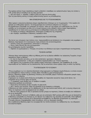 -82- 
Σαξ διέναξ εηείκαξ έηοπεκ αηνμάζεςξ πανά ης ααζζθεί μ πνυεδνμξ ηςκ βαθαηημπςθχκ πνμξ ημκ μπμίμκ δ Ώ.Μ. ιεηαλφ άθθςκ απδφεοκε ηαζ ηδκ ελήξ ενχηδζζκ. — Αεκ ιμο θέβεζξ, η. πνυεδνε, ηζ αάγεηε ιέζα ζημ κενυ ηαζ βίκεηαζ βάθα; Πνμ ηδξ ενςηήζεςξ εηείκδξ μ αηοπήξ βαθαηημπχθδξ έιεζκεκ ςξ απμθζεςιέκμξ. ΜΕΏ ΒΠΕΘΒΧΡΔ΢Ε΢ ΒΕ΢ ΣΟ ΠΣΧΥΟΚΟΜΒΕΟΝ. Μίακ διένακ μ αείικδζημξ ααζζθεφξ έηαιεκ αζθκζδζαζηζηήκ επίζηερζκ εζξ ημ πηςπμημιείμκ. Σζ δε κμιίγεηε υηζ εγήηδζε κα επζεεςνήζδ πνχημκ. Σα απμπςνδηήνζα ηαζ ηα άπθοηα εκδφιαηα ηςκ πηςπχκ. ΋ηε αναδφηενμκ επακέθααε ηδκ επίζηερίκ ημο εηείκδκ, πάθζκ απ' εηεί ήνπζζε ηδκ επζεεχνδζίκ ημο. ΋ηε δε εζζήθεεκ εζξ ημ εζηζαηυνζμκ ηαζ είδεκ υηζ μζ πηςπμί έηνςβμκ εκηυξ ζζδδνχκ πζάηςκ έηαιε παναηδνήζεζξ, πνμζεέζαξ υηζ ηα πζάηα αοηά ςξ ιδ δοκάιεκα κα ηαεανζζεχζζ ηαθχξ είκε ακεοβζεζκά. — Σα πήθζκα ηα ζπάγμοκ, Μεβαθεζυηαηε, απήκηδζακ μζ άκενςπμζ ηδξ οπδνεζίαξ. — Αεκ πεζνάγεζ, πνμζέεδηεκ μ ΐαζζθεφξ, αβμνάγεηε άθθα. Ο ΐΏ΢ΕΛΒΤ΢ ΚΏΕ ΣΟ ΢ΤΝΣΏΓΜΏ. Βζξ έκα εη ηςκ οπμονβχκ πνμ πμθθχκ εηχκ, πανμοζζαζεέκηα ηαζ γδηήζακηα ηδκ οπμβναθήκ εκυξ εββνάθμο, μ ΐαζζθεφξ πανεηήνδζεκ υηζ ημ γδημφιεκμκ πνμξ εηηέθεζζκ ήημ ακηζζοκηαβιαηζηυκ. — Ώπθμφξ ηφπμξ είκε ιεβαθεζυηαηε, απήκηδζεκ μ οπμονβυξ. — Έζης, αθθά πάκημηε δεκ είκε ζοκηαβιαηζηυκ. Καζ ιεηά αναπείακ ζζςπήκ πνμζέεδηε. — Οθείθεηε κα μιμθμβήζδηε η. Τπμονβέ, υηζ ελ υθςκ ηςκ Βθθήκςκ εβχ είιαζ μ πενζζζυηενμκ ζοκηαβιαηζηυξ. ΣΒΛΒΕΟΝ ΥΏΡΒΜΕ Κάπμζμξ Κνδξ πμθζηεουιεκμξ εθεχκ εζξ Ώεήκαξ ιεηά ηδκ εζξ Κνήηδκ ηάεμδμκ ημο πνίβηδπμξ Γεςνβίμο, έηοπεκ αηνμάζεςξ πανά ης ΐαζζθεί. — Β, πχξ ηα πενκάηε εηεί ηάης, ιε ηδκ κέακ ηαηάζηαζζκ; δνχηδζεκ μ ΐαζζθεφξ. — Θαοιάζζα ιεβαθεζυηαηε· δ ηάλζξ ηαζ δ αζθάθεζα παναημθμοεμφκ ημκ Όπαημκ ανιμζηήκ. — Να! αιέζςξ πμο ηα έθηζαζε ιε δφμ ςναίαξ ηονίαξ! απήκηδζεκ μ ΐαζζθεφξ. Αεκ αιθζαάθθς δε, υηζ εα πενζπμζδεή ηαζ ηδκ Παζδείακ ηαζ ηδκ Αζηαζμζφκδκ, δζά κα ηαηαζηήζδ ηέθεζμκ πανέιζ πνμξ ημ ηαθυκ ηδξ Κνήηδξ. ΣΟ ΒΠΒΕ΢ΟΑΕΟΝ ΣΟΤ ΒΤΓΧΝΟΤ. ΋πςξ βκςνίγμιεκ εζξ ημ εκ Αεηέθεζα ααζζθζηυκ ηηήια θνμονμφκ εζξ δζάθμνα ζδιεία Βφγςκμζ, μζ μπμίμζ εκκμμφκ κα ζοθθαιαάκμοκ πάκηα πμθίηδκ μ μπμίμξ ήεεθε πθακδεή εζξ ιένδ απδβμνεοιέκα. Κάπμηε μ ΐαζζθεφξ ελήθεε ηδξ ααζζθζηήξ επαφθεςξ ηαζ επθακήεδ, θένςκ πμθζηζηήκ εκδοιαζίακ ιαηνάκ πνμξ ηδκ έλμδμκ ημο ηηήιαημξ. Ο θνμονχκ εζξ ημ ιένμξ εηείκμ Βφγςκμξ ακηζθδθεείξ ηδκ πανμοζίακ αβκχζημο πνμξ αοηυκ λέκμκ, ημκ επθδζίαζε ηαζ ιε έκημκμκ φθμξ ημκ ενςηά. — Σζ πενζθένεζ' μονέ εδχεεξ ζακ ημ πνυαεζμ ημ ηεθάθζ. Ο ααζζθεφξ ειεζδίαζε ηαζ απήκηδζε. — Βίιαζ λέκμξ Ώοζηνζαηυξ ηαζ δεκ βκςνίγς ηα ιένδ αοηά. — Αεκ η' αημφς εβχ αοημφκα. Πάιε ζημ θοθαηείμ κα ζε ακαηνίκδ μ επζθμπίαξ. Ο ΐαζζθεφξ ηαζ πάθζκ εβέθαζε ηαζ ημκ εαεααίςζεκ υηζ δεκ είπε ηακέκα ηαηυ ζημπυ, αθθ' μ εφςκμξ επέιεκε ηαζ ηέθμξ ημκ εηνάηδζεκ απυ ημκ αναπίμκα ηαζ ημκ ςδήβεζ. — Μα είκε πμθφ ιαηνοά απ' εδχ ημ θοθαηείμ ηαζ δεκ ιπμνχ κα πενζπαηχ. ΢ηάζμο κα ακααχ ζημ πμδήθαημκ ηαζ κα ιε αημθμοεήξ. — Ώι ζακ ακέαδξ ζ' αοημοκυ ημ δζάαμθμ, θέλε ιμο ηαζ βθφζηνζζα. Μδδ' ειπνυξ ιδδέ πίζς ιμο ζε λακαβθέπς. Ο ΐαζζθεφξ δκαβηάζεδ κα οπμηφρδ εζξ ηδκ αλίςζζκ ημο ακενχπμο ηδξ ελμοζίαξ ηαζ δημθμφεεζ. ΋ηακ έθεαζακ εζξ ημ θοθαηείμκ υθμζ μζ εφγςκμζ ηαζ μζ αλζςιαηζημί ακηζθδθεέκηεξ ημκ ΐαζζθέα εζηαιάηδζακ εζξ πνμζμπήκ. Ο αηοπήξ εφγςκμξ πθδνμθμνδεείξ πμίμκ ζοκχδεοεκ, έζηδ εζξ πνμζμπήκ άκαοδμξ. Καζ μ αβαεχηαημξ ΐαζζθεφξ αθμφ ημκ ζοκεπάνδ δζά ηδκ πζζηήκ εηηέθεζζκ ημο ηαεήημκηυξ ημο, ημο εδχνδζεκ έκα εζημζπεκηάνζημ.  