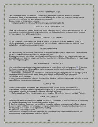 -83- 
Δ ΏΓΏΠΔ ΣΟΤ ΠΡΟ΢ ΣΏ ΏΝΘΔ Ήημ ελαζνεηζηή δ αβάπδ ημο ΐαζζθέςξ Γεςνβίμο πνμξ ηα άκεδ ημο ηήπμο ημο. Δζεάκεημ ζδζαζηένακ εοπανίζηδζζκ μζάηζξ αζ αζπμθίαζ ημο ημφ επέηνεπμκ κα ηαθθζενβή ηα άκεδ ημο. Αζδβμφκηαζ υηζ ιίακ διένακ πανεηήνδζεκ εζξ ημ Σαηυζ ημοξ πςνμθφθαηαξ ηυπημκηαξ άκεδ. Βζηαιάηδζε ηαζ ιε ήπζμκ ηνυπμκ ημζξ είπε. — Γζαηί ιμο πεζνάγεηε ηα άκεδ ιμο; Κυπηεηε ηαθθίηενμκ ηανπμφξ πανά άκεδ. Ο ΢ΒΐΏ΢ΜΟ΢ ΠΡΟ΢ ΣΟΤ΢ ΓΟΝΒΕ΢ ΣΟΤ Πνμξ ημκ παηένα ημο ημκ βδναζυκ ΐαζζθέα ηδξ Αακίαξ μ ΐαζζθεφξ οπήνλε πάκημηε θζθμζημνβχηαημξ οζυξ. Ώζ επζζημθαί ηαξ μπμίαξ έζηεθθε πνμξ ημκ βδναζυκ παηένα ημο ελεδήθμοκ υθμκ ημκ ζεααζιυκ ηαζ ηδκ θαηνείακ εοβκχιμκμξ οζμφ πνμξ θζθυζημνβμκ παηένα. ΒΜΕΜΒΕΣΟ ΣΟΤ΢ ΏΡΥΏΕΟΤ΢ ΒΛΛΔΝΏ΢ Βζξ ηαξ ζοκδζαθέλεζξ ημο μ αείικδζημξ ΐαζζθεφξ ειζιείημ ημοξ ανπαίμοξ Έθθδκαξ. Οοδέπμηε ςιίθεζ εζξ πθδεοκηζηυκ ανζειυκ, έζης ηαζ ακ μ ζοκμιδθδηήξ ημο ήημ επίζδιμκ πνυζςπμκ. Πάκημηε ςιίθεζ εζξ εκζηυκ ανζειυκ δζυηζ ημφημ εεεχνεζ εθθδκμπνεπέζηενμκ. Χ΢ ΟΕΚΟΓΒΝΒΕΏΡΥΔ΢ Χξ μζημβεκεζάνπδξ ήημ πνυηοπμκ. Βίπε ημζμφημκ ζεααζιυκ ειπκεφζεζ εζξ υθμοξ, χζηε πάκηεξ χθεζθμκ κα είκε ηαηηζημί εζξ ηα ηαεήημκηα ηα αθμνχκηα ηδκ μζημβεκεζαηήκ ηάλζκ. Βίπεκ ςνζζιέκδκ χνακ θαβδημφ ηαζ ηδκ εηήνεζ ιέπνζ ζπμθαζηζηυηδημξ. Βάκ ηζξ ηςκ πνζβηήπςκ εηφβπακε κα απμοζζάγδ ηαηά ηδκ χνακ ημο βεφιαημξ, μ ΐαζζθεφξ δεκ ακέιεκε πακηάπαζζκ αθθά εηάεδημ εζξ ημ βεφια ημο ιε ημοξ πανυκηαξ μζηείμοξ ημο. ΠΧ΢ ΒΞΒΑΔΛΟΤ ΣΏ΢ ΒΠΕΘΤΜΕΏ΢ ΣΟΤ 
Βίκε βκςζηαί εζξ ημκ εθθδκζηυκ θαυκ αζ αζιαηδναί ζηδκαί, αζ πνμηθδεείζαζ ηαηά ηα Βοαββεθζηά {1}. Ο ΐαζζθεφξ ήημ θίακ ζηεκμπςνδιέκμξ δζά ηα ζοιαάκηα εηείκα ηαζ ηαθέζαξ ημκ ηυηε πνςεοπμονβυκ Θεμηυηδκ εγήηδζε πθδνμθμνίαξ επί ηδξ ηαηαζηάζεςξ. — Δ ηαηάζηαζζξ, ιεβαθεζυηαηε, είκε θίακ ηνίζζιμξ ηαζ δφμ ηζκά οπάνπμοκ πνμξ επακαθμνάκ ηδξ ηάλεςξ. Ή κα επζαθδεή ημ ηνάημξ ημο κυιμο δζά πάζδξ εοζίαξ ή κα δεπεήηε ηδκ παναίηδζζκ ηδξ Κοαενκήζεςξ. — Καζ πμίμξ εα ζαξ δζαδεπεή; Δ απάκηδζζξ αφηδ ήημ ζηακή κα πείζδ ημκ Θεμηυηδκ υηζ μ ΐαζζθεφξ επεεφιεζ ημ δεφηενμκ ηαζ δζά ημφημ έζπεοζε κα οπμαάθδ ηδκ παναίηδζίκ ημο παναπνήια. ΜΕΏ ΚΡΕ΢Ε΢ ΣΟΤ Γκςζηυξ πμθζηεουιεκμξ ηαηχνεςζε ηέθμξ κα βείκδ οπμονβυξ ηαηυπζκ πμθθχκ πνμζπαεεζχκ. Ο πμθζηεουιεκμξ μφημξ είπε ηδκ βθχζζακ μθίβμκ οανζζηζηήκ. ΋ηε είξ ηςκ αοθζηχκ ημο πανεηήνδζεκ υηζ πμθζηεουιεκμξ μφημξ εα ιεηήθθαζεκ ήδδ βθχζζακ, μ ΐαζζθεφξ απήκηδζε. — Πενίιεκε πεζνυηενα. Ώοηυξ έβεζκε οπμονβυξ ιυκμκ ηαζ ιυκμκ δζά αοηήκ ηδκ βθχζζακ ηαζ ηχνα κ' αθθάλδ; ΔΓΏΠΏ ΣΔΝ ΏΛΔΘΒΕΏΝ Ο αείικδζημξ ΐαζζθεφξ ήημ εακάζζιμξ επενυξ ημο ρεφδμοξ. Κάπμηε έκαξ εη ηςκ οπμονβχκ δζά κα απμζπάζδ ηδκ ααζζθζηήκ έβηνζζζκ επί ηζκμξ δζμνζζιμφ ιεηεπεζνίζεδ ρεφδμξ. Ο ΐαζζθεφξ ακεηάθορε αναδφηενμκ ημκ ρεοζεέκηα οπμονβυκ, υηε δε εζξ απςηένακ επμπήκ είδε ηαζ πάθζκ ημ υκμιά ημο εζξ ημκ ηαηάθμβμκ ηςκ οπμρδθίςκ οπμονβχκ, πανεηάθεζε ημκ ανπδβυκ ημο ηυιιαημξ εηείκμο κα ημκ δζαβνάρδ, αθμφ εκκμείηε έδςηε ηαξ δεμφζαξ ελδβήζεζξ. Καζ δ ΐαζζθζηή επζεοιία ελεπθδνχεδ. Αζδβμφκηαζ υηζ δ ιεβάθδ ζοιπάεεζα ηαζ δ εηηίιδζζξ ηδκ μπμίακ είπε πνμξ ημκ Παπαδζαιακηυπμοθμκ, ήημ απμηέθεζια ηδξ άηναξ θζθαθδεείαξ ημο ακδνυξ ημφημο.  