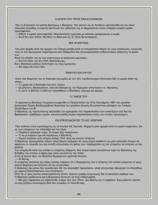 -88- 
Δ ΏΓΏΠΔ ΣΟΤ ΠΡΟ΢ ΠΏΝ ΒΛΛΔΝΕΚΟΝ Πακ ημ Βθθδκζηυκ ημ δβάπα ζδζαζηένςξ μ ΐαζζθεφξ. ΋ηε ηάπμηε εζξ ημ Λμκδίκμκ εθζθμλεκήεδ εζξ ημκ μίημκ πθμοζίαξ Ώββθίδμξ δ εοβεκήξ δέζπμζκα ημκ ςδήβδζεκ εζξ ημ εενιμηήπζμκ υπμο οπήνπμκ ιενζηά ςναία ηνζακηάθοθθα. — Βίδαηε ηζ ςναία ηνζακηάθοθθα, Μεβαθεζυηαηεξ δνχηδζε ιε ηάπμζακ θζθανέζηεζακ δ ηονία. — Ώοηά δεκ είκε ηίπμηε. Να ζδήηε ηα ζδζηά ιμο εζξ ημ Σαηυζ εα εηπθαβήηε. ΜΕΏ ΏΠΏΝΣΔ΢Ε΢ ΋ηε ιίακ θμνάκ ηαηά ηδκ διένακ ημο Πάζπα ιεηέαδ ηαηά ημ επζηναηήζακ έεζιμκ εζξ ημοξ ζηναηχκαξ, μιμβεκείξ ηζκέξ εη ημο ελςηενζημφ πανζζηάιεκμζ εηεί εδάηνοζακ ηαζ εγδηςηναφβαζακ εκεμοζζςδχξ ελάβμκηεξ ηα θέζζα ηςκ. Καηά ηδκ έλμδυκ ημο εη ηςκ ζηναηχκςκ μζ μιμβεκείξ εθχκαγμκ. — Καζ ζηδ Πυθζ, ηαζ ζηδ Πυθζ, ΐαζζθδά ιαξ. Καζ μ ΐαζζθεφξ ιεζδζχκ απήκηδζεκ εζξ ημοξ μιμβεκείξ. — Θα πάιε ηαζ ζηδκ Πυθζ. ΒΜΦΤΥΏ ΚΏΕ ΏΦΤΥΏ Καηά ηζκα δζαιμκήκ ημο εκ Κενηφνα ζοκςιίθεζ ιε ημκ ηυηε πνςεοπμονβυκ Θεμηυηδκ δζά ηα ςναία άκεδ ηδξ κήζμο. — Σζ ςναία ηαζ ηζ δνμζενά πμο είκε, έθεβεκ. — Χξ αθέπεηε, Μεβαθεζυηαηε, υθα είκε εαθενά εζξ ηδκ Κένηονακ απήκηδζεκ μ η. Θεμηυηδξ. — Ώ, αοηυ ημ αθέπς! ημ αθέπς! πνμζέεδηεκ μ ΐαζζθεφξ, έιροπα ηαζ άροπα. Ο ΓΏΜΟ΢ ΣΟΤ Ο αείικδζημξ ΐαζζθεφξ Γεχνβζμξ εκοιθεφεδ εκ Πεηνμοπυθεζ ηδκ 27δκ Οηηςανίμο 1867 ηδκ ιεβάθδκ Αμφηζζζακ ΋θβακ ΐθαδζιδνυακακ εοβαηένα ημο ιεβάθμο Αμοηυξ Κςκζηακηίκμο αδεθθμφ ημο Σζάνμο Ώθελάκδνμο ημο ΐ'. Ο ΐαζζθεφξ ςξ πνμηεζηάκηδξ δημθμφεεζ ηδκ ζενμονβίακ ημο πανεηηθδζίμο ηςκ ακαηηυνςκ εκχ δζά ηδκ ΐαζίθζζζακ, μνευδμλμκ μφζακ, ηαηεζηεοάζεδ έηενμκ πανεηηθήζζμκ εκηυξ ημο μπμίμο πνμζδφπεημ. ΒΝ ΒΠΒΕ΢ΟΑΕΟΝ ΒΕ΢ ΣΟ ΏΕΞ ΛΒΜΠΏΕΝ Πνμ πμθθχκ εηχκ εονζζηυιεκμξ εζξ ηα θμοηνά Ώζλ Λειπαίκ, δζήνπεημ ιίακ διένακ απυ έκ ιζηνυκ ηαθεκείμκ, υηε είξ ηςκ οπδνεηχκ ημκ πθδζζάγεζ ηαζ ημο θέβεζ. — Πενάζεηε βνήβμνα, ηφνζε. Οζ ηφνζμζ ζαξ πενζιέκμοκ. — Σζ κα ιε ηάιμοκ; ενςηά πενζένβςξ μ ΐαζζθεφξ. — Έπμοκ ακάβηδκ εκυξ αηυιμο αηυιδ. Βίκε ηνεζξ ηαζ γδημφκ ηέηανημκ. Ο ΐαζζθεφξ πνμπςνήζαξ μθίβμκ πανεηήνδζε πνάβιαηζ υηζ ηνεζξ ηφνζμζ εηάεδκημ εζξ ιίακ ηνάπεγακ έημζιμζ κα ανπίζμοκ ημ παζβκίδζ ηςκ ηαζ επεζδή απμοζίαγεκ είξ θίθμξ ηςκ, πανήββεζθακ εζξ ημκ οπδνέηδκ κα ζπεφζδ κα ημκ ηαθέζδ. Σδκ ζηζβιήκ δε ηαηά ηδκ μπμίακ μ οπδνέηδξ ελήνπεημ, δφμ έηενμζ ηφνζμζ ζοκεγήημοκ πενί ημο ΐαζζθέςξ ηδξ Βθθάδμξ ημο μπμίμο δ άθζλζξ είπε βείκεζ βκςζηή εζξ ηδκ πυθζκ. Ο είξ ελ αοηχκ ζδχκ ημκ ΐαζζθέα δζενπυιεκμκ εθχκαλε δοκαηά. — Ώ! Νάημξ. Ο οπδνέηδξ αημφζαξ ηαξ θέλεζξ ηαφηαξ εκυιζζεκ υηζ μ δζενπυιεκμξ ήημ μ ηέηανημξ ημκ μπμίμκ ακέιεκμκ μζ ηνεζξ εηείκμζ εαιχκεξ ηαζ έζπεοζε κα ημκ ζοκακηήζδ. Ο ΐαζζθεφξ υπζ ιυκμκ δεκ δβακάηηδζε δζά ηδκ ακεοθααή πνυζηθδζζκ, αθθά απεκακηίαξ εεεχνδζε ημ επεζζυδζμκ ςξ ανηεηά δζαζηεδαζηζηυκ ηαζ επθδζίαζεκ. ΋ηακ δε μζ ηνεζξ εηείκμζ ακαβκςνίζακηεξ αοηυκ, εγήημοκ ιονίαξ ζοββκχιαξ δζά ημ αημφζζμκ ζθάθια ηςκ. Ο ΐαζζθεφξ αβαεχηαηα ηαζ εοεοιχηαηα έζπεοζε κα ημοξ ηαεδζοπάζδ. — Μα ζαξ παναηαθχ ιδ ηανάηηεζεε, ηφνζμζ. Αεκ είκε ηίπμηε. Αεκ αθέπς εζξ ηζ εζθάθαηε. Ββχ ιάθζζηα πνέπεζ κα ζαξ γδηήζς ζοββκχιδκ δζυηζ δεκ βκςνίγς ημ παζβκίδζ ζαξ.  