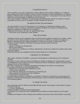 -90- 
ΣΟ ΏΑΒ΢ΠΟΣΟ ΢ΚΤΛΛΕ ΋ηακ πενζχδεοεκ εζξ ηα ιένδ ηδξ Θεζζαθίαξ, έκα λέκμ αδέζπμημ ζηοθί, ήθεε ηαζ εηάεδζεκ εζξ ηα πυδζα ημο. Έκαξ ιμκαπυξ ηυηε έζπεοζε κα δζχλδ ημ ζηοθί, αθθ' εηείκμ επακήθεε ιεη' μθίβμκ ηαζ εηάεδζεκ εζξ ηα πυδζα ημο ΐαζζθέςξ. Ο ΐαζζθεφξ ζδχκ ηδκ ελαζνεηζηήκ αοηήκ αβάπδκ ημο ζηοθζμφ, ημ επήνε ιαγφ ημο ηαζ ημ είπε πάκημηε πθδζίμκ ημο ηαζ εζξ αοηά αηυιδ ηα ηαλείδζα ημο ακά ηδκ Βονχπδκ. ΋ηακ ημ ζηοθί απέεακεκ μ ΐαζζθεφξ επί πμθθάξ διέναξ ήημ ιεθαβπμθζηυξ, ηυζδ δε ήημ δ αβάπδ ημο πνμξ ημ ηεηνάπμδμκ αοηυ γχμκ, χζηε εζξ ημ βναθείμκ ημο είπεκ ακανηήζεζ ηδκ εζηυκα ημο. ΒΝ ΏΝΒΚΑΟΣΟΝ ΜΒ ΣΟΝ ΑΔΛΕΓΕΏΝΝΔΝ Βζξ ιίακ πενζμδείακ ημο ακά ηδκ Πεθμπυκκδζμκ ιε ημκ ιαηανίηδκ ημκ Αδθζβζάκκδκ εηθήεδ εζξ βεφια. ΋ηακ ήθεεκ δ χνα ημο βεφιαημξ μ Αδθζβζάκκδξ απμοζίαγε ηαζ έθεαζε ηδκ ζηζβιήκ πμο μ ΐαζζθεφξ ηαζ μζ πνίβηδπεξ δημζιάγμκημ κα ηαείζςζζκ εζξ ηδκ ηνάπεγακ. Ο ΐαζζθεφξ απμηεζκυιεκμξ ηυηε πνμξ ημκ πνςεοπμονβυκ θέβεζ. — Παν' μθίβμκ κα ζαξ πενζιέκςιεκ, ηφνζε Πνυεδνε. ΤΠΒΡ ΣΔ΢ ΠΏΣΡΕΑΟ΢ Πενζμδεφςκ ηάπμηε εζξ ιίακ επανπζαηήκ πυθζκ ηδξ Πεθμπμκκήζμο εηθήεδ κα παναζηή εζξ ημκ πμνυκ μ μπμίμξ εα εβέκεημ εζξ ηδκ Κεκηνζηήκ πθαηείακ ηδξ πυθεςξ πνμξ ηζιήκ ημο. Μεηαλφ ηςκ βοκαζηχκ πμο επυνεομκ μ ΐαζζθεφξ πανεηήνδζε ηαζ ιίακ κεανάκ ιαονμθυνακ, δ μπμία έζονε ημκ πμνυκ ιε πμθθήκ πάνζκ. ΋ηακ εηεθείςζεκ μ πμνυξ μ ΐαζζθεφξ πθδζζάζαξ ηδκ ιεθακεζιμκμφζακ βοκαίηα ηδκ δνχηδζε. — Αζαηί πεκεείηε; — Έπαζα ημκ αδεθθυκ ιμο, Μεβαθεζυηαηε. — Μα ηυηε δζαηί πμνεφεηε; — Βζημηχεδ βζα ηδκ παηνίδα εζξ ημκ πυθειμκ, Μεβαθεζυηαηε, ηαζ δζά ημφημ μ εάκαηυξ ημο ιάθθμκ πανάκ πανά θφπδκ ιαξ πνμλεκεί. Ο ΐαζζθεφξ αημφζαξ ημοξ οπενδθάκμοξ εηείκμοξ θυβμοξ εδάηνοζεκ εη ζοβηζκήζεςξ. Δ ΏΝΏΦΟΡΏ ΣΟΤ ΏΝΣΧΝΏΚΟΤ Μίακ διένακ μ ΐαζζθεφξ επεζηέθεδ ημ κμζμημιείμκ «Βοαββεθζζιυξ» ζοκμδεουιεκμξ οπυ ημο πνίβηδπμξ Γεςνβίμο. Έκαξ βένςκ πηςπυξ μκυιαηζ Ώκηςκάημξ ακηζθδθεείξ ηδκ είζμδμκ ημο ΐαζζθέςξ εζξ ημ Νμζμημιείμκ, έζπεοζε κα ηαηαθάαδ εέζζκ πνμ ηδξ εφναξ αοημφ δζά κα ακαιείκδ ηδκ έλμδμκ ημο ΐαζζθέςξ. Έθενεκ ακά πείναξ ηαζ ιίακ ακαθμνάκ δζά κα ηδκ δχζδ ζδζμπείνςξ. Μεη' μθίβμκ μ ΐαζζθεφξ ηαζ μ πνίβηδρ εκεθακίζεδζακ ηαηενπυιεκμζ ηδκ ηθίιαηα ημο ηαηαζηήιαημξ. Ο Ώκηςκάημξ πθδζζάζαξ ηυηε ηαζ απμηαθοθεείξ θέβεζ. — Μεβαθεζυηαηε ηαζ πμθοπνμκδιέκε, ΐαζζθδά ιμο, παίνε. — Σζ εέθεζξ, είπεκ μ ΐαζζθεφξ. — Έπς παζδί ζηδκ θοθαηή ηαζ είκε πνμζηάηδξ ηδξ μζημβεκείαξ ιμο. — Πχξ μκμιάγεηαζ; ημκ δζαηυπηεζ ηαζ πάθζκ μ ΐαζζθεφξ. — Πακαβζχηδξ Ώκηςκάημξ εη ΢φιδξ. Ο πνίβηδρ θααχκ ζδιείςζζκ ημο μκυιαηυξ ημο ακέθααε ηδκ επμιέκδκ κ' απμζηείθδ εζξ ημκ Ώκηςκάημκ ηαηά δζαηαβήκ ημο παηνυξ ηνζαημζίαξ δναπιάξ. Μεηά δφμ ιήκαξ μ οζυξ ημο Ώκηςκάημο απεθοθαηίζεδ δμεείζδξ εζξ αοηυκ ΐαζζθζηήξ πάνζημξ. ΣΟ ΏΡΝΏΚΕ ΣΔ΢ ΥΔΡΏ΢ Βζξ ηδκ Κένηονακ ηάπμηε μ ΐαζζθεφξ ζοκδκηήεδ ηαε' μδυκ ιε ιίακ πηςπήκ πήνακ δ μπμία εηνάηεζ έκ ανκάηζ. — Σμ πμοθείξ, ηονά ιμο; — Σμ πμοθχ, ΐαζζθδά ιμο. Ο ΐαζζθεφξ δβυναζε ημ ανκάηζ ακηί ιζαξ αββθζηήξ θίναξ. Σδκ επμιέκδκ εζξ ημ ιένμξ εηείκμ είπμκ παναηαπεή υθαζ αζ βοκαίηεξ ημο πςνίμο ηναημφκηεξ ακά έκ ιζηνυκ ανκάηζ. Ο ΐαζζθεφξ επζζηνέθςκ ηαζ ζδχκ ημ εέαια εηείκμ ακεθφεδ εζξ πθαηφηαημκ βέθςηα δζυηζ δκκυδζε ηζ είπε ζοιαή.  