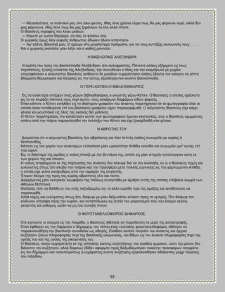 -92- 
— Μεβαθεζυηαηε, μζ πμθζηζημί ιαξ είκε υθμζ ρεφηεξ. Μαξ θέκε πνυκζα ηχνα πςξ εα ιαξ θένμοκε κενυ, αθθά δεκ ιαξ θένκμοκε. Μαξ θέκε πςξ εα ιαξ λδνάκμοκ ηα έθδ αθθά ηίπμηε. Ο ΐαζζθεφξ ζηναθείξ ημο θέβεζ ιεζδζχκ. — Κάιεηέ ιε ειέκα δήιανπμ, κα ζαξ ηα θηζάζς υθα. Ο πςνζηυξ υιςξ θίακ εοθοήξ άκενςπμξ έδςηεκ άθθδκ απάκηδζζκ. — Ώι' εζέκα, ΐαζζθδά ιμο, ζ' έπμοιε ζηα ιεβαθείηενα πνάβιαηα, βζα κα ημοξ ηοηηάγδξ αοημοκμφξ ημοξ . . . . Καζ μ πςνζηυξ εηαηάπζε ιίακ θέλζκ ηαζ μ ηαεείξ ιακηεφεζ. Δ ΐΏ΢ΕΛΟΠΏΕ΢ ΏΛΒΞΏΝΑΡΏ Δ αβάπδ ημο πνμξ ηδκ ααζζθυπαζδα Ώθελάκδνακ ήημ ακέηθναζημξ. Πάκημηε μζάηζξ ελήνπεημ εζξ ημοξ πενζπάημοξ, γχζδξ εκκμείηαζ ηδξ Ώθελάκδναξ, ηδκ ζοκχδεοεκ μ ίδζμξ ηαζ ηδκ εηαιάνςκε ιε ιοπίακ οπενδθάκεζακ μ αείικδζημξ ΐαζζθεφξ δζεάκεημ δε ιεβάθδκ εοπανίζηδζζκ μζάηζξ έαθεπε ημκ ηυζιμκ κα νίπηδ αθέιιαηα εαοιαζιμφ ηαζ θαηνείαξ εζξ ηδκ μφηςξ αλζμθάηνεοημκ εηείκδκ ααζζθυπαζδα. Ο ΓΒΡΧ-ΚΒΠΒΝ Ο ΐΕΐΛΕΟΘΔΚΏΡΕΟ΢ Βζξ ηα ακάηημνα οπήνπεκ έκαξ βένςκ αζαθζμεδηάνζμξ μ βκςζηυξ βένς-Κέπεκ. Ο ΐαζζθεφξ μ μπμίμξ δνέζηεημ εζξ ημ κα πεζνάγδ πάκημηε ημοξ πενί αοηυκ, ημοξ εζηάνςκε δζαθυνςκ εζδχκ θάνζεξ. ΋ηακ ηάπμηε μ Κέπεκ εζζήθεεκ εζξ ημ ζδζαίηενμκ βναθείμκ ημο άκαηημξ πανεηήνδζεκ υηζ αζ θςημβναθίαζ υθαζ αζ μπμίαζ ήζακ εηηεεεζιέκαζ επί ημο ααζζθζημφ βναθείμο είπμκ παναιμνθςεή. Ο αείικδζημξ ΐαζζθεφξ είπε ηάιεζ βέκεζα ηαζ ιμοζηάηζα εζξ υθαξ ηαξ εζηυκαξ δζά ιεθάκδξ. Ο Κέπεκ παναηδνήζαξ ηδκ ηαηάζηαζζκ αοηήκ ηςκ θςημβναθζχκ έιεζκεκ εηζηαηζηυξ, εκχ μ ΐαζζθεφξ ηνοιιέκμξ μπίζς απυ ηδκ πυνηα πανδημθμφεεζ ηδκ έηπθδλζκ ημο Κέπεκ ηαζ είπε λεηανδζζεή ζηα βέθμζα. Δ ΏΐΡΟΣΔ΢ ΣΟΤ Αζδβμφκηαζ υηζ μ αείικδζημξ ΐαζζθεφξ ήημ αανυηαημξ ηαζ θίακ θεπηυξ μζάηζξ ζοκςιίθεζ ιε ηονίαξ ή δεζπμζκίδαξ. Κάπμηε εζξ ημκ πμνυκ ηςκ ακαηηυνςκ επθδζίαζε ιίακ ςναζμηάηδκ Ώηείδα κεακίδα ηαζ ζοκςιίθεζ ιεη' αοηήξ επί ηζκα χνακ. Βζξ ημ δζάζηδια ηδξ μιζθίαξ δ κεάκζξ έπαζγε ιε ηδκ αεκηάβζα ηδξ, μπυηε εζξ ιίακ ζηζβιήκ εβθφζηνδζεκ αφηδ εη ηςκ πεζνχκ ηδξ ηαζ έπεζεκ. Δ κεάκζξ ηεηαναβιέκδ εη ηδξ πανμοζίαξ ημο άκαηημξ δεκ έζηορε δζά κα ηδκ ακαθάαδ, εκ χ μ ΐαζζθεφξ ηαπφξ ηαζ εοθφβζζημξ υπςξ ήημ ζηφαεζ ηδκ παίνκεζ ηαζ ηδκ πνμζθένεζ ιεηά πμθθήξ εοβεκείαξ εζξ ηδκ πανζηςιέκδκ Ώηείδα, δ μπμία είπε βείκεζ ηαηένοενμξ απυ ηδκ ηαναπήκ ηδξ εκηνμπήξ. Έηενμκ δείβια ηδξ πνμξ ηαξ ηονίαξ αανυηδημξ είκε ηαζ ημφημ. Αζενπυιεκμξ ιίακ ηεκηνζηήκ θεςθυνμκ ηδξ πυθεςξ ζοκδκηήεδ ιε άιαλακ εκηυξ ηδξ μπμίαξ επέααζκε ημιρή ηςκ Ώεδκχκ δέζπμζκα. Θεθήζαξ ηυηε κα δζέθεδ εη ημο εκυξ πεγμδνμιίμο εζξ ημ άθθμ εονέεδ πνμ ηδξ αιάλδξ ηαζ εηζκδφκεοζε κα παναζονεή. Ώθθά ηαπφξ ηαζ εοθφβζζημξ υπςξ ήημ, δζέθοβε ιε ιίακ δελζςηάηδκ ηίκδζζκ πνμξ ηα ειπνυξ. ΋ηε δζέθοβε ημκ ηίκδοκμκ εζηνάθδ πνμξ ηδκ ηονίακ, ηαζ ακηαπέδςηεκ εζξ αοηήκ ημκ παζνεηζζιυκ πμο ημο έηαιεκ εηείκδ, βεθαζηυξ ηαζ εφεοιμξ ςζάκ κα ιδ ημο ζοκέαδ ηίπμηε. Ο ΦΟΤ΢ΣΏΝΒΛΛΟΦΟΡΟ΢ ΑΔΜΏΡΥΟ΢. ΋ηε εβέκμκημ μζ ζεζζιμί εζξ ηδκ Λμηνίδα, μ ΐαζζθεφξ δεέθδζε κα πενζμδεφζδ ηα ιένδ ηδξ ηαηαζηνμθήξ. ΋ηακ έθεαζεκ εζξ ηδκ Λάνζικακ μ δήιανπμξ ημο ηυπμο έκαξ εοζηαθήξ θμοζηακεθθμθυνμξ δεέθδζε κα παναημθμοεήζδ ηδκ ααζζθζηήκ ζοκμδείακ ςξ μδδβυξ. Βηάεζζε θμζπυκ πθδζίμκ ημο άκαηημξ ηαζ ήνπζζε ζογήηδζζκ γδηχκ πθδνμθμνίαξ πενί ηδξ ΐαζζθζηήξ μζημβεκείαξ, ηαζ δίδςκ εζξ ημκ άκαηηα πθδνμθμνίαξ πενί ηδξ οβείαξ ημο ηαζ ηδξ οβείαξ ηδξ μζημβεκείαξ ημο. Ο ΐαζζθεφξ ηυζμκ δοπανζζηείημ εη ηδξ απθμσηήξ εηείκδξ ζογδηήζεςξ ημο αβαεμφ πςνζημφ, χζηε υπζ ιυκμκ δεκ δζέημπηε ηδκ ζογήηδζζκ, αθθά δζανηχξ έδζδεκ αθμνιήκ πνμξ δζελςδζηςηένακ ημζαφηδκ πνμζθένςκ ηζζβανέηα εζξ ημκ δήιανπμκ ηαζ ημζμοημηνυπςξ δ εοπάνζζημξ εηείκδ ζογήηδζζξ ελδημθμφεδζεκ αδζάημπμξ ιέπνζ πέναημξ ημο ηαλεζδίμο.  