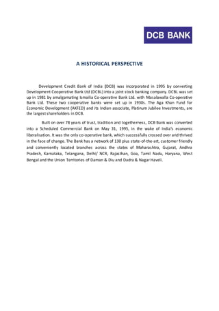 A HISTORICAL PERSPECTIVE 
Development Credit Bank of India (DCB) was incorporated in 1995 by converting 
Development Cooperative Bank Ltd (DCBL) into a joint stock banking company. DCBL was set 
up in 1981 by amalgamating Ismailia Co‐operative Bank Ltd. with Masalawalla Co‐operative 
Bank Ltd. These two cooperative banks were set up in 1930s. The Aga Khan Fund for 
Economic Development (AKFED) and its Indian associate, Platinum Jubilee Investments, are 
the largest shareholders in DCB. 
Built on over 78 years of trust, tradition and togetherness, DCB Bank was converted 
into a Scheduled Commercial Bank on May 31, 1995, in the wake of India’s economic 
liberalisation. It was the only co-operative bank, which successfully crossed over and thrived 
in the face of change. The Bank has a network of 130 plus state-of-the-art, customer friendly 
and conveniently located branches across the states of Maharashtra, Gujarat, Andhra 
Pradesh, Karnataka, Telangana, Delhi/ NCR, Rajasthan, Goa, Tamil Nadu, Haryana, West 
Bengal and the Union Territories of Daman & Diu and Dadra & Nagar Haveli. 
 