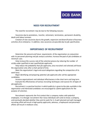 NEED FOR RECRUITMENT 
The need for recruitment may be due to the following reasons: 
Vacancies due to promotions, transfer, retirement, termination, permanent disability, 
death and labour turnover. 
Creation of new vacancies due to the growth, expansion and diversification of business 
activities of an enterprise. In addition, new vacancies are possible due to job specification. 
IMPORTANCE OF RECRUITMENT 
Determine the present and future requirements of the organization on conjunction 
with its personnel-planning and job analysis activities. Increase the pool of job candidates at 
minimum cost. 
Help increase the success rate of the selection process by reducing the number of 
visibly under qualified or over qualified job applicants. 
Help reduce the probability that job applicants, once recruited and selected, will leave 
the organization only after a short period of time. 
Meet the organization’s legal and social obligations regarding the composition of its 
work force. 
Begin identifying and preparing potential job applicants who will be appropriate 
candidates. 
Increase organizational and individual effectiveness in the short term and long term. 
Evaluate the effectiveness of various recruiting techniques and sources for all types of 
job applicants. 
Recruitment is a positive function in which publicity is given to the jobs available in the 
organization and interested candidates are encouraged to submit applications for the 
purpose of selection. 
Recruitment represents the first contact that a company makes with potential 
employees. It is through recruitment that many individuals will come to know a company, 
and eventually decided whether they wish to work for it. A well-planned and well-managed 
recruiting effort will result in high quality applicants, whereas, a haphazard and piecemeal 
efforts will result in mediocre ones. 
 