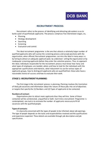 RECRUITMENT PROCESS 
Recruitment refers to the process of identifying and attracting job seekers so as to 
build a pool of qualified job applicants. The process comprises five interrelated stages, viz, 
 Planning 
 Strategy development 
 Searching 
 Screening 
 Evaluation and control. 
The ideal recruitment programme is the one that attracts a relatively larger number of 
qualified applicants who will survive the screening process and accept positions with the 
organisation, when offered. Recruitment programmes can miss the ideal in many ways i.e. 
by failing to attract an adequate applicant pool, by under/over selling the organisation or by 
inadequate screening applicants before they enter the selection process. Thus, to approach 
the ideal, individuals responsible for the recruitment process must know how many and 
what types of employees are needed, where and how to look for the individuals with the 
appropriate qualifications and interests, what inducement to use for various types of 
applicants groups, how to distinguish applicants who are qualified from those who have a 
reasonable chance of success and how to evaluate their work. 
STAGE 1: RECRUITMENT PLANNING: 
The first stage in the recruitment process is planning. Planning involves the translation 
of likely job vacancies and information about the nature of these jobs into set of objectives 
or targets that specify the (1) Numbers and (2) Types of applicants to be contacted. 
Numbers of contact: 
Organizations plan to attract more applicants than they will hire. Some of those 
contacted will be uninterested, unqualified or both. Each time a recruitment Programme is 
contemplated, one task is to estimate the number of applicants necessary to fill all 
vacancies with the qualified people. 
Types of contacts: 
It is basically concerned with the types of people to be informed about job openings. 
The type of people depends on the tasks and responsibilities involved and the qualifications 
and experience expected. These details are available through job description and job 
specification. 
 