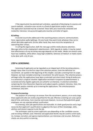 If the organisation has planned well and done a good job of developing its sources and 
search methods, activation soon results in a flood of applications and/or resumes. 
The application received must be screened. Those who pass have to be contacted and 
invited for interview. Unsuccessful applicants must be sent letter of regret. 
B) Selling: 
A second issue to be addressed in the searching process concerns communications. 
Here, organisation walks tightrope. On one hand, they want to do whatever they can to 
attract desirable applicants. On the other hand, they must resist the temptation of 
overselling their virtues. 
In selling the organisation, both the message and the media deserve attention. 
Message refers to the employment advertisement. With regards to media, it may be stated 
that effectiveness of any recruiting message depends on the media. Media are several -some 
have low credibility, while others enjoy high credibility. Selection of medium or media needs 
to be done with a lot of care. 
STEP 4: SCREENING: 
Screening of applicants can be regarded as an integral part of the recruiting process, 
though many view it as the first step in the selection process. Even the definition on 
recruitment, we quoted in the beginning of this chapter, excludes screening from its scope. 
However, we have included screening in recruitment for valid reasons. The selection process 
will begin after the applications have been scrutinized and short-listed. Hiring of professors 
in a university is a typical situation. Application received in response to advertisements is 
screened and only eligible applicants are called for an interview. A selection committee 
comprising the Vice Chancellor, Registrar and subject experts conducts interview. Here, the 
recruitment process extends up to screening the applications. The selection process 
commences only later. 
Purpose of screening- 
The purpose of screening is to remove from the recruitment process, at an early stage, 
those applicants who are visibly unqualified for the job. Effective screening can save a great 
deal of time and money. Care must be exercised, however, to assure that potentially good 
employees are not rejected without justification. 
In screening, clear job specifications are invaluable. It is both good practice and a legal 
necessity that applicant’s qualification is judged on the basis of their knowledge, skills, 
abilities and interest required to do the job. 
The techniques used to screen applicants vary depending on the candidate sources 
and recruiting methods used. Interview and application blanks may be used to screen walk-ins. 
Campus recruiters and agency representatives use interviews and resumes. Reference 
checks are also useful in screening. 
 